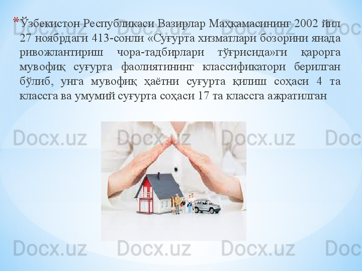 * Ўзбекистон Республикаси Вазирлар Маҳкамасининг 2002 йил 
27 ноябрдаги 413-сонли «Суғурта хизматлари бозорини янада 
ривожлантириш  чора-тадбирлари  тўғрисида»ги  қарорга 
мувофиқ  суғурта  фаолиятининг  классификатори  берилган 
бўлиб,  унга  мувофиқ  ҳаётни  суғурта  қилиш  соҳаси  4  та 
классга ва умумий суғурта соҳаси 17 та классга ажратилган 