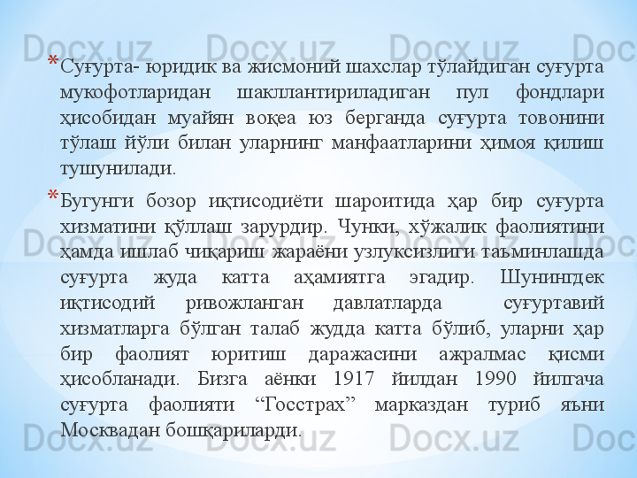 * Суғурта- юридик ва жисмоний шахслар тўлайдиган суғурта 
мукофотларидан  шакллантириладиган  пул  фондлари 
ҳисобидан  муайян  воқеа  юз  берганда  суғурта  товонини 
тўлаш  йўли  билан  уларнинг  манфаатларини  ҳимоя  қилиш 
тушунилади.
* Бугунги  бозор  иқтисодиёти  шароитида  ҳар  бир  суғурта 
хизматини  қўллаш  зарурдир.  Чунки,  хўжалик  фаолиятини 
ҳамда ишлаб чиқариш жараёни узлуксизлиги таъминлашда 
суғурта  жуда  катта  аҳамиятга  эгадир.  Шунингдек 
иқтисодий  ривожланган  давлатларда    суғуртавий 
хизматларга  бўлган  талаб  жудда  катта  бўлиб,  уларни  ҳар 
бир  фаолият  юритиш  даражасини  ажралмас  қисми 
ҳисобланади.  Бизга  аёнки  1917  йилдан  1990  йилгача 
суғурта  фаолияти  “Госстрах”  марказдан  туриб  яъни 
Москвадан бошқариларди.  