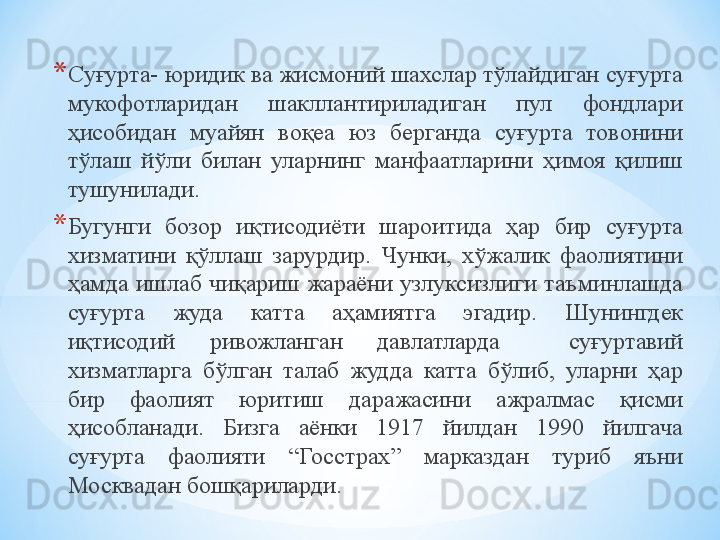 * Суғурта- юридик ва жисмоний шахслар тўлайдиган суғурта 
мукофотларидан  шакллантириладиган  пул  фондлари 
ҳисобидан  муайян  воқеа  юз  берганда  суғурта  товонини 
тўлаш  йўли  билан  уларнинг  манфаатларини  ҳимоя  қилиш 
тушунилади.
* Бугунги  бозор  иқтисодиёти  шароитида  ҳар  бир  суғурта 
хизматини  қўллаш  зарурдир.  Чунки,  хўжалик  фаолиятини 
ҳамда ишлаб чиқариш жараёни узлуксизлиги таъминлашда 
суғурта  жуда  катта  аҳамиятга  эгадир.  Шунингдек 
иқтисодий  ривожланган  давлатларда    суғуртавий 
хизматларга  бўлган  талаб  жудда  катта  бўлиб,  уларни  ҳар 
бир  фаолият  юритиш  даражасини  ажралмас  қисми 
ҳисобланади.  Бизга  аёнки  1917  йилдан  1990  йилгача 
суғурта  фаолияти  “Госстрах”  марказдан  туриб  яъни 
Москвадан бошқариларди.
