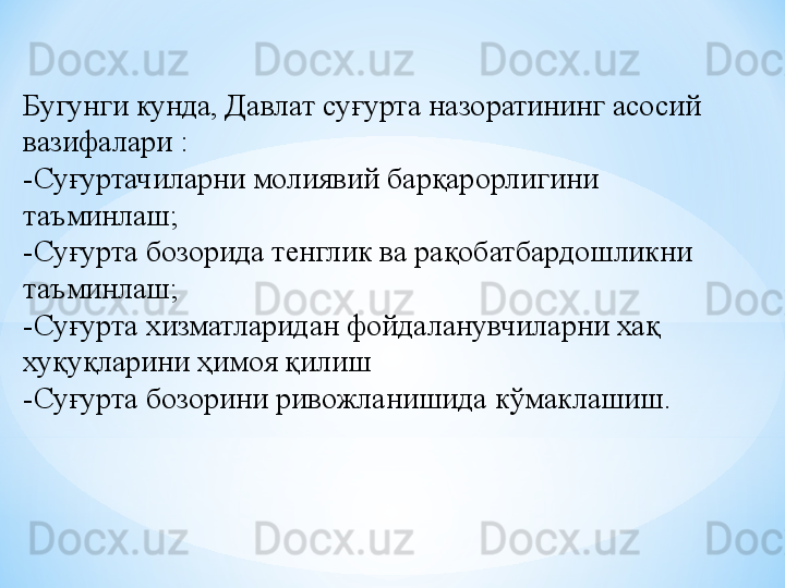 Бугунги кунда, Давлат суғурта назоратининг асосий 
вазифалари :
-Суғуртачиларни молиявий барқарорлигини 
таъминлаш;
-Суғурта бозорида тенглик ва рақобатбардошликни 
таъминлаш;
-Суғурта хизматларидан фойдаланувчиларни хақ 
хуқуқларини ҳимоя қилиш
-Суғурта бозорини ривожланишида кўмаклашиш. 