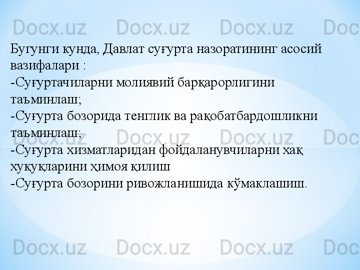 Бугунги кунда, Давлат суғурта назоратининг асосий 
вазифалари :
-Суғуртачиларни молиявий барқарорлигини 
таъминлаш;
-Суғурта бозорида тенглик ва рақобатбардошликни 
таъминлаш;
-Суғурта хизматларидан фойдаланувчиларни хақ 
хуқуқларини ҳимоя қилиш
-Суғурта бозорини ривожланишида кўмаклашиш.