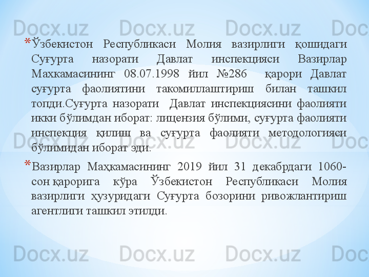 * Ўзбекистон  Республикаси  Молия  вазирлиги  қошидаги 
Суғурта  назорати  Давлат  инспекцияси  Вазирлар 
Махкамасининг  08.07.1998  йил  №286    қарори  Давлат 
суғурта  фаолиятини  такомиллаштириш  билан  ташкил 
топди.Суғурта  назорати    Давлат  инспекциясини  фаолияти 
икки бўлимдан иборат: лицензия бўлими, суғурта фаолияти 
инспекция  қилиш  ва  суғурта  фаолияти  методологияси 
бўлими дан иборат эди.
* Вазирлар  Маҳкамасининг  2019  йил  31  декабрдаги  1060-
сон қарорига  кўра  Ўзбекистон  Республикаси  Молия 
вазирлиги  ҳузуридаги  Суғурта  бозорини  ривожлантириш 
агентлиги ташкил этилди. 