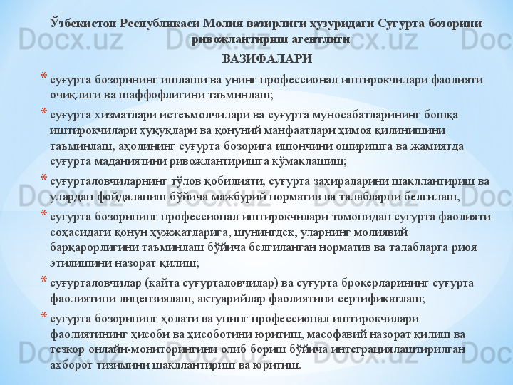 Ўзбекистон Республикаси Молия вазирлиги ҳузуридаги Суғурта бозорини 
ривожлантириш агентлиги
  ВАЗИФАЛАРИ
* суғурта бозорининг ишлаши ва унинг профессионал иштирокчилари фаолияти 
очиқлиги ва шаффофлигини таъминлаш;
* суғурта хизматлари истеъмолчилари ва суғурта муносабатларининг бошқа 
иштирокчилари ҳуқуқлари ва қонуний манфаатлари ҳимоя қилинишини 
таъминлаш, аҳолининг суғурта бозорига ишончини оширишга ва жамиятда 
суғурта маданиятини ривожлантиришга кўмаклашиш;
* суғурталовчиларнинг тўлов қобилияти, суғурта захираларини шакллантириш ва 
улардан фойдаланиш бўйича мажбурий норматив ва талабларни белгилаш, 
* суғурта бозорининг профессионал иштирокчилари томонидан суғурта фаолияти 
соҳасидаги қонун ҳужжатларига, шунингдек, уларнинг молиявий 
барқарорлигини таъминлаш бўйича белгиланган норматив ва талабларга риоя 
этилишини назорат қилиш;
* суғурталовчилар (қайта суғурталовчилар) ва суғурта брокерларининг суғурта 
фаолиятини лицензиялаш, актуарийлар фаолиятини сертификатлаш;
* суғурта бозорининг ҳолати ва унинг профессионал иштирокчилари 
фаолиятининг ҳисоби ва ҳисоботини юритиш, масофавий назорат қилиш ва 
тезкор онлайн-мониторингини олиб бориш бўйича интеграциялаштирилган 
ахборот тизимини шакллантириш ва юритиш. 