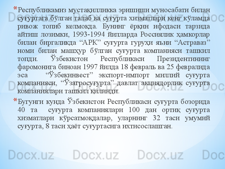 * Республикамиз мустақилликка эришиши муносабати билан 
суғуртага бўлган талаб ва суғурта хизматлари кенг кўламда 
ривож  топиб  келмоқда.  Бунинг  ёрқин  ифодаси  тарзида 
айтиш  лозимки,  1993-1994  йилларда  Россиялик  ҳамкорлар 
билан  биргаликда  “АРК”  суғурта  гуруҳи  яъни  “Астраваз” 
номи  билан  машҳур  бўлган  суғурта  компанияси  ташкил 
топди.  Ўзбекистон  Республикаси  Президентининг 
фаромонига биноан 1997 йилда 18 февраль ва 25 февралида 
эса      “Ўзбекинвест”  экспорт-импорт  миллий  суғурта 
компанияси,  “Ўзагросуғурта”  давлат  акциядорлик  суғурта 
компаниялари ташкил қилинди.
* Бугунги  кунда  Ўзбекистон  Республикаси  суғурта  бозорида 
40   та    суғурта  компаниялари  100  дан  ортиқ  суғурта 
хизматлари  кўрсатмоқдалар,  уларнинг  3 2  таси  умумий 
суғурта,  8  таси ҳаёт суғуртасига ихтисослашган. 