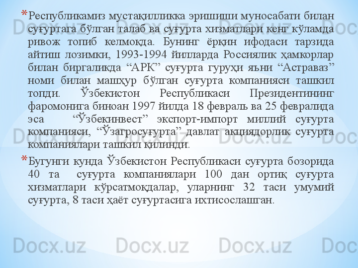 * Республикамиз мустақилликка эришиши муносабати билан 
суғуртага бўлган талаб ва суғурта хизматлари кенг кўламда 
ривож  топиб  келмоқда.  Бунинг  ёрқин  ифодаси  тарзида 
айтиш  лозимки,  1993-1994  йилларда  Россиялик  ҳамкорлар 
билан  биргаликда  “АРК”  суғурта  гуруҳи  яъни  “Астраваз” 
номи  билан  машҳур  бўлган  суғурта  компанияси  ташкил 
топди.  Ўзбекистон  Республикаси  Президентининг 
фаромонига биноан 1997 йилда 18 февраль ва 25 февралида 
эса      “Ўзбекинвест”  экспорт-импорт  миллий  суғурта 
компанияси,  “Ўзагросуғурта”  давлат  акциядорлик  суғурта 
компаниялари ташкил қилинди.
* Бугунги  кунда  Ўзбекистон  Республикаси  суғурта  бозорида 
40   та    суғурта  компаниялари  100  дан  ортиқ  суғурта 
хизматлари  кўрсатмоқдалар,  уларнинг  3 2  таси  умумий 
суғурта,  8  таси ҳаёт суғуртасига ихтисослашган.