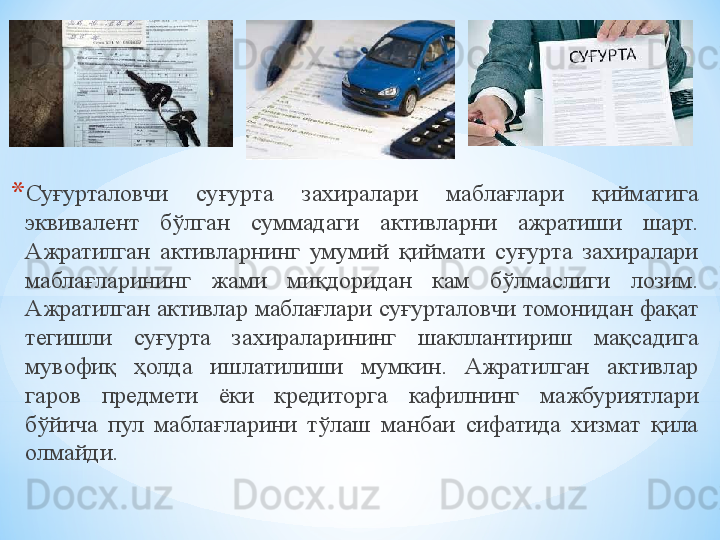 * Суғурталовчи  суғурта  захиралари  маблағлари  қийматига 
эквивалент  бўлган  суммадаги  активларни  ажратиши  шарт. 
Ажратилган  активларнинг  умумий  қиймати  суғурта  захиралари 
маблағларининг  жами  миқдоридан  кам  бўлмаслиги  лозим. 
Ажратилган активлар маблағлари суғурталовчи томонидан фақат 
тегишли  суғурта  захираларининг  шакллантириш  мақсадига 
мувофиқ  ҳолда  ишлатилиши  мумкин.  Ажратилган  активлар 
гаров  предмети  ёки  кредиторга  кафилнинг  мажбуриятлари 
бўйича  пул  маблағларини  тўлаш  манбаи  сифатида  хизмат  қила 
олмайди. 