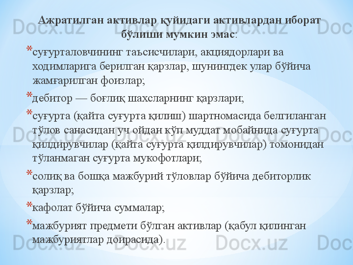 Ажратилган активлар қуйидаги активлардан иборат 
бўлиши мумкин эмас :
* суғурталовчининг таъсисчилари, акциядорлари ва 
ходимларига берилган қарзлар, шунингдек улар бўйича 
жамғарилган фоизлар;
* дебитор — боғлиқ шахсларнинг қарзлари;
* суғурта (қайта суғурта қилиш) шартномасида белгиланган 
тўлов санасидан уч ойдан кўп муддат мобайнида суғурта 
қилдирувчилар (қайта суғурта қилдирувчилар) томонидан 
тўланмаган суғурта мукофотлари;
* солиқ ва бошқа мажбурий тўловлар бўйича дебиторлик 
қарзлар;
* кафолат бўйича суммалар;
* мажбурият предмети бўлган активлар (қабул қилинган 
мажбуриятлар доирасида). 