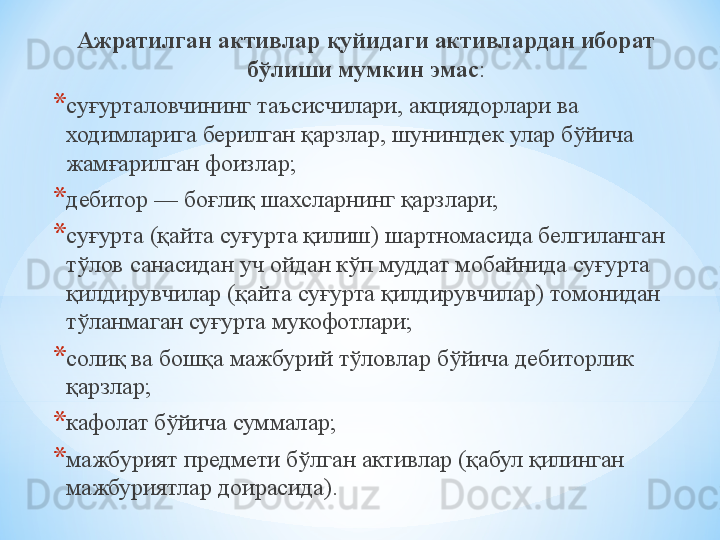Ажратилган активлар қуйидаги активлардан иборат 
бўлиши мумкин эмас :
* суғурталовчининг таъсисчилари, акциядорлари ва 
ходимларига берилган қарзлар, шунингдек улар бўйича 
жамғарилган фоизлар;
* дебитор — боғлиқ шахсларнинг қарзлари;
* суғурта (қайта суғурта қилиш) шартномасида белгиланган 
тўлов санасидан уч ойдан кўп муддат мобайнида суғурта 
қилдирувчилар (қайта суғурта қилдирувчилар) томонидан 
тўланмаган суғурта мукофотлари;
* солиқ ва бошқа мажбурий тўловлар бўйича дебиторлик 
қарзлар;
* кафолат бўйича суммалар;
* мажбурият предмети бўлган активлар (қабул қилинган 
мажбуриятлар доирасида).