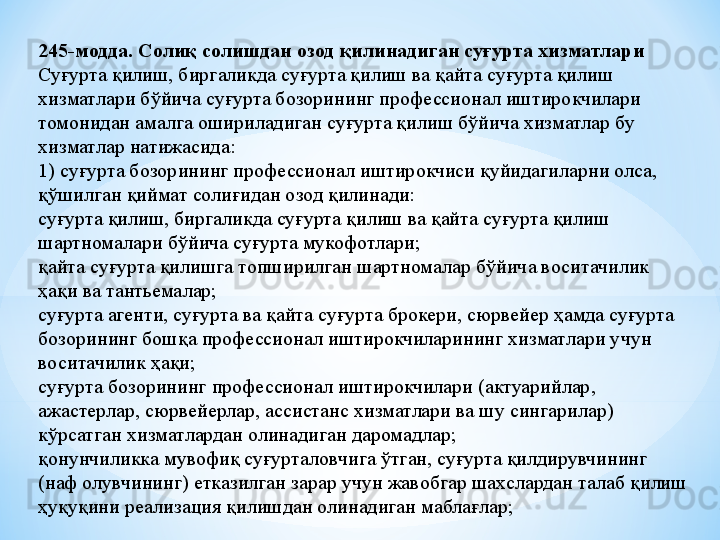 245-модда. Солиқ солишдан озод қилинадиган суғурта хизматлари
Суғурта қилиш, биргаликда суғурта қилиш ва қайта суғурта қилиш 
хизматлари бўйича суғурта бозорининг профессионал иштирокчилари 
томонидан амалга ошириладиган суғурта қилиш бўйича хизматлар бу 
хизматлар натижасида:
1) суғурта бозорининг профессионал иштирокчиси қуйидагиларни олса, 
қўшилган қиймат солиғидан озод қилинади:
суғурта қилиш, биргаликда суғурта қилиш ва қайта суғурта қилиш 
шартномалари бўйича суғурта мукофотлари;
қайта суғурта қилишга топширилган шартномалар бўйича воситачилик 
ҳақи ва тантьемалар;
суғурта агенти, суғурта ва қайта суғурта брокери, сюрвейер ҳамда суғурта 
бозорининг бошқа профессионал иштирокчиларининг хизматлари учун 
воситачилик ҳақи;
суғурта бозорининг профессионал иштирокчилари (актуарийлар, 
ажастерлар, сюрвейерлар, ассистанс хизматлари ва шу сингарилар) 
кўрсатган хизматлардан олинадиган даромадлар;
қонунчиликка мувофиқ суғурталовчига ўтган, суғурта қилдирувчининг 
(наф олувчининг) етказилган зарар учун жавобгар шахслардан талаб қилиш 
ҳуқуқини реализация қилишдан олинадиган маблағлар; 