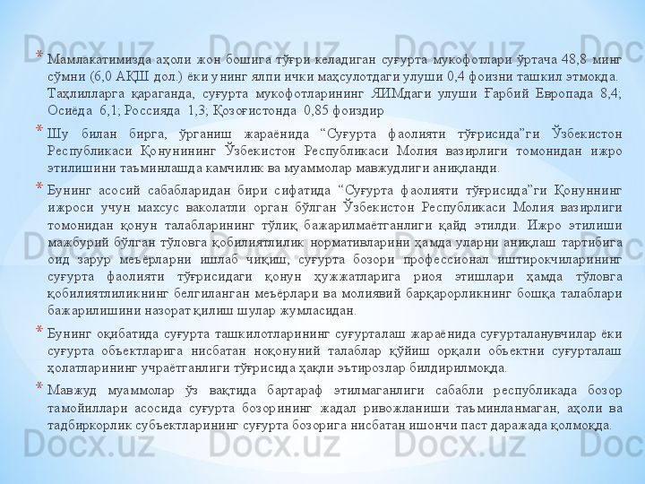 * Мамлакатимизда  аҳоли  жон  бошига  тўғри  келадиган  суғурта  мукофотлари  ўртача  48,8  минг 
сўмни (6,0 АҚШ дол.) ёки унинг ялпи ички маҳсулотдаги улуши 0,4 фоизни ташкил этмоқда.  
Таҳлилларга  қараганда,  суғурта  мукофотларининг  ЯИМдаги  улуши  Ғарбий  Европада  8,4; 
Осиёда	
  6,1; Россияда	  1,3; Қозоғистонда	  0,85 фоиздир
* Шу  билан  бирга,  ўрганиш  жараёнида  “Суғурта  фаолияти  тўғрисида”ги  Ўзбекистон 
Республикаси  Қонунининг  Ўзбекистон  Республикаси  Молия  вазирлиги  томонидан  ижро 
этилишини таъминлашда камчилик ва муаммолар мавжудлиги аниқланди.
* Бунинг  асосий  сабабларидан  бири  сифатида  “Суғурта  фаолияти  тўғрисида”ги  Қонуннинг 
ижроси  учун  махсус  ваколатли  орган  бўлган  Ўзбекистон  Республикаси  Молия  вазирлиги 
томонидан  қонун  талабларининг  тўлиқ  бажарилмаётганлиги  қайд  этилди.  Ижро  этилиши 
мажбурий  бўлган  тўловга  қобилиятлилик  нормативларини  ҳамда  уларни  аниқлаш  тартибига 
оид  зарур  меъёрларни  ишлаб  чиқиш,  суғурта  бозори  профессионал  иштирокчиларининг 
суғурта  фаолияти  тўғрисидаги  қонун  ҳужжатларига  риоя  этишлари  ҳамда  тўловга 
қобилиятлиликнинг  белгиланган  меъёрлари  ва  молиявий  барқарорликнинг  бошқа  талаблари 
бажарилишини назорат қилиш шулар жумласидан.
* Бунинг  оқибатида  суғурта  ташкилотларининг  суғурталаш  жараёнида  суғурталанувчилар  ёки 
суғурта  объектларига  нисбатан  ноқонуний  талаблар  қўйиш  орқали  объектни  суғурталаш 
ҳолатларининг учраётганлиги тўғрисида ҳақли эътирозлар билдирилмоқда.	
 
* Мавжуд  муаммолар  ўз  вақтида  бартараф  этилмаганлиги  сабабли  республикада  бозор 
тамойиллари  асосида  суғурта  бозорининг  жадал  ривожланиши  таъминланмаган,  аҳоли  ва 
тадбиркорлик субъектларининг суғурта бозорига нисбатан ишончи паст даражада қолмоқда. 