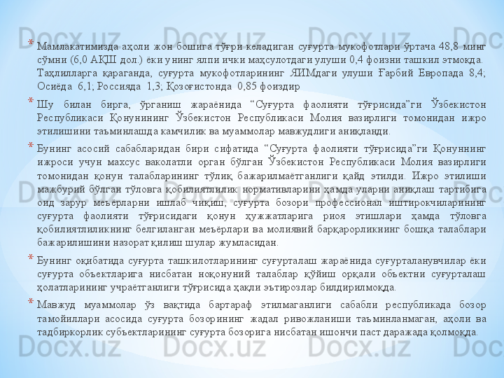 * Мамлакатимизда  аҳоли  жон  бошига  тўғри  келадиган  суғурта  мукофотлари  ўртача  48,8  минг 
сўмни (6,0 АҚШ дол.) ёки унинг ялпи ички маҳсулотдаги улуши 0,4 фоизни ташкил этмоқда.  
Таҳлилларга  қараганда,  суғурта  мукофотларининг  ЯИМдаги  улуши  Ғарбий  Европада  8,4; 
Осиёда	
  6,1; Россияда	  1,3; Қозоғистонда	  0,85 фоиздир
* Шу  билан  бирга,  ўрганиш  жараёнида  “Суғурта  фаолияти  тўғрисида”ги  Ўзбекистон 
Республикаси  Қонунининг  Ўзбекистон  Республикаси  Молия  вазирлиги  томонидан  ижро 
этилишини таъминлашда камчилик ва муаммолар мавжудлиги аниқланди.
* Бунинг  асосий  сабабларидан  бири  сифатида  “Суғурта  фаолияти  тўғрисида”ги  Қонуннинг 
ижроси  учун  махсус  ваколатли  орган  бўлган  Ўзбекистон  Республикаси  Молия  вазирлиги 
томонидан  қонун  талабларининг  тўлиқ  бажарилмаётганлиги  қайд  этилди.  Ижро  этилиши 
мажбурий  бўлган  тўловга  қобилиятлилик  нормативларини  ҳамда  уларни  аниқлаш  тартибига 
оид  зарур  меъёрларни  ишлаб  чиқиш,  суғурта  бозори  профессионал  иштирокчиларининг 
суғурта  фаолияти  тўғрисидаги  қонун  ҳужжатларига  риоя  этишлари  ҳамда  тўловга 
қобилиятлиликнинг  белгиланган  меъёрлари  ва  молиявий  барқарорликнинг  бошқа  талаблари 
бажарилишини назорат қилиш шулар жумласидан.
* Бунинг  оқибатида  суғурта  ташкилотларининг  суғурталаш  жараёнида  суғурталанувчилар  ёки 
суғурта  объектларига  нисбатан  ноқонуний  талаблар  қўйиш  орқали  объектни  суғурталаш 
ҳолатларининг учраётганлиги тўғрисида ҳақли эътирозлар билдирилмоқда.	
 
* Мавжуд  муаммолар  ўз  вақтида  бартараф  этилмаганлиги  сабабли  республикада  бозор 
тамойиллари  асосида  суғурта  бозорининг  жадал  ривожланиши  таъминланмаган,  аҳоли  ва 
тадбиркорлик субъектларининг суғурта бозорига нисбатан ишончи паст даражада қолмоқда.
