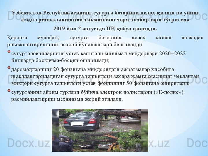 Ўзбекистон Республикасининг суғурта бозорини ислоҳ қилиш ва унинг 
жадал ривожланишини таъминлаш чора-тадбирлари тўғрисида
2019 йил 2 августда   ПҚ қабул қилинди.
Қарорга  мувофиқ,  суғурта  бозорини  ислоҳ  қилиш  ва жадал 
ривожлантиришнинг асосий йўналишлари белгиланди:
* суғурталовчиларнинг устав капитали минимал миқдорлари 2020−2022 
йилларда босқичма-босқич оширилади;
* даромадларнинг 20 фоизигача миқдоридаги ажратмалар ҳисобига 
шакллантириладиган суғурта ташкилоти захира жамғармасининг чекланган 
миқдори суғурта ташкилоти устав фондининг 50 фоизигача оширилади;
* суғуртанинг айрим турлари бўйича электрон полисларни («Е-полис») 
расмийлаштириш механизми жорий этилади. 