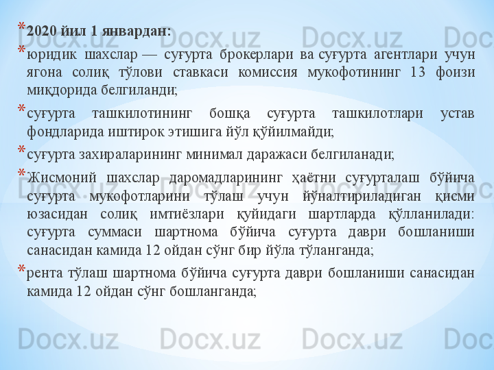 * 2020 йил 1 январдан:
* юридик  шахслар —  суғурта  брокерлари  ва	 суғурта  агентлари  учун 
ягона  солиқ  тўлови  ставкаси  комиссия  мукофотининг  13  фоизи 
миқдорида белгиланди;
* суғурта  ташкилотининг  бошқа  суғурта  ташкилотлари  устав 
фондларида иштирок этишига йўл қўйилмайди;
* суғурта захираларининг минимал даражаси белгиланади;
* Жисмоний  шахслар  даромадларининг  ҳаётни  суғурталаш  бўйича 
суғурта  мукофотларини  тўлаш  учун  йўналтириладиган  қисми 
юзасидан  солиқ  имтиёзлари  қуйидаги  шартларда  қўлланилади:
суғурта  суммаси  шартнома  бўйича  суғурта  даври  бошланиши 
санасидан камида 12 ойдан сўнг бир йўла тўланганда;
* рента  тўлаш  шартнома  бўйича  суғурта  даври  бошланиши  санасидан 
камида 12 ойдан сўнг бошланганда; 