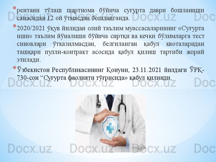 * рентани  тўлаш  шартнома  бўйича  суғурта  даври  бошланиши 
санасидан 12 ой ўтмасдан бошланганда.
* 2020/2021 ўқув йилидан олий таълим муассасаларининг «Суғурта 
иши»  таълим  йўналиши  бўйича  сиртқи  ва кечки  бўлимларга  тест 
синовлари  ўтказилмасдан,  белгиланган  қабул  квоталаридан 
ташқари  пулли-контракт  асосида  қабул  қилиш  тартиби  жорий 
этилади.
* Ўзбекистон  Республикасининг  Қонуни,  23.11.2021  йилдаги  ЎРҚ-
730-сон  “ C уғурта фаолияти тўғрисида» қабул қилинди. 