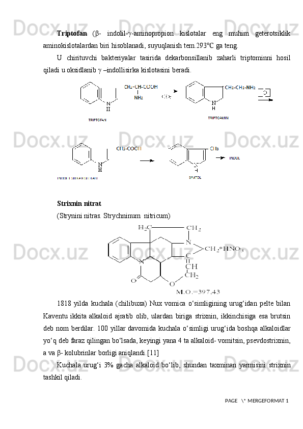 Triptofan   (β-   indolil-γ-aminopropion   kislotalar   eng   muhim   geterotsiklik
aminokislotalardan biri hisoblanadi, suyuqlanish tem.293 ℃  ga teng.
U   chirituvchi   bakteriyalar   tasirida   dekarbonsillanib   zaharli   triptominni   hosil
qiladi u oksidlanib γ –indollisirka kislotasini beradi.
Strixnin nitrat
( Strynini nitras. Strychninum  nitricum)
1818   yilda   kuchala   (chilibuxa)   Nux   vomica   o‘simligining   urug‘idan   pelte   bilan
Kaventu   ikkita   alkaloid   ajratib   olib,   ulardan   biriga   strixnin,   ikkinchisiga   esa   brutsin
deb nom berdilar. 100 yillar davomida kuchala o‘simligi urug‘ida boshqa alkaloidlar
yo‘q deb faraz qilingan bo‘lsada, keyingi yana 4 ta alkaloid- vomitsin, psevdostrixnin,
a va β- kolubrinlar borligi aniqlandi. [11]
Kuchala   urug‘i   3%   gacha   alkaloid   bo‘lib,   shundan   taxminan   yarmisini   strixnin
tashkil qiladi.
 PAGE   \* MERGEFORMAT 1 