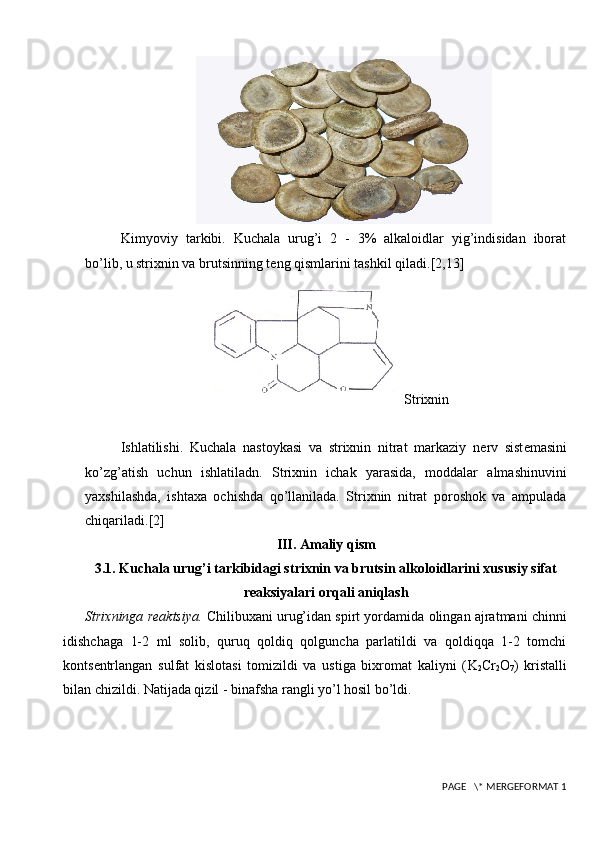 Kimyoviy   tarkibi.   Kuchala   urug’i   2   -   3%   alkaloidlar   yig’indisidan   iborat
bo’lib, u strixnin va brutsinning t е ng qismlarini tashkil qiladi. [2,13]
Strixnin
Ishlatilishi.   Kuchala   nastoykasi   va   strixnin   nitrat   markaziy   n е rv   sist е masini
ko’zg’atish   uchun   ishlatiladn.   Strixnin   ichak   yarasida,   moddalar   almashinuvini
yaxshilashda,   ishtaxa   ochishda   qo’llanilada.   Strixnin   nitrat   poroshok   va   ampulada
chiqariladi. [2]
III. Amaliy qism
3.1. Kuchala urug’i tarkibidagi strixnin va brutsin alkoloidlarini xususiy sifat
reaksiyalari orqali aniqlash
Strixninga r е aktsiya.  Chilibuxani urug’idan spirt yordamida olingan ajratmani chinni
idishchaga   1-2   ml   solib,   quruq   qoldiq   qolguncha   parlatildi   va   qoldiqqa   1-2   tomchi
konts е ntrlangan   sulfat   kislotasi   tomizildi   va   ustiga   bixromat   kaliyni   ( K
2 Cr
2 O
7 )   kristalli
bilan chizildi. Natijada qizil - binafsha rangli yo’l hosil bo’ldi.
 PAGE   \* MERGEFORMAT 1 