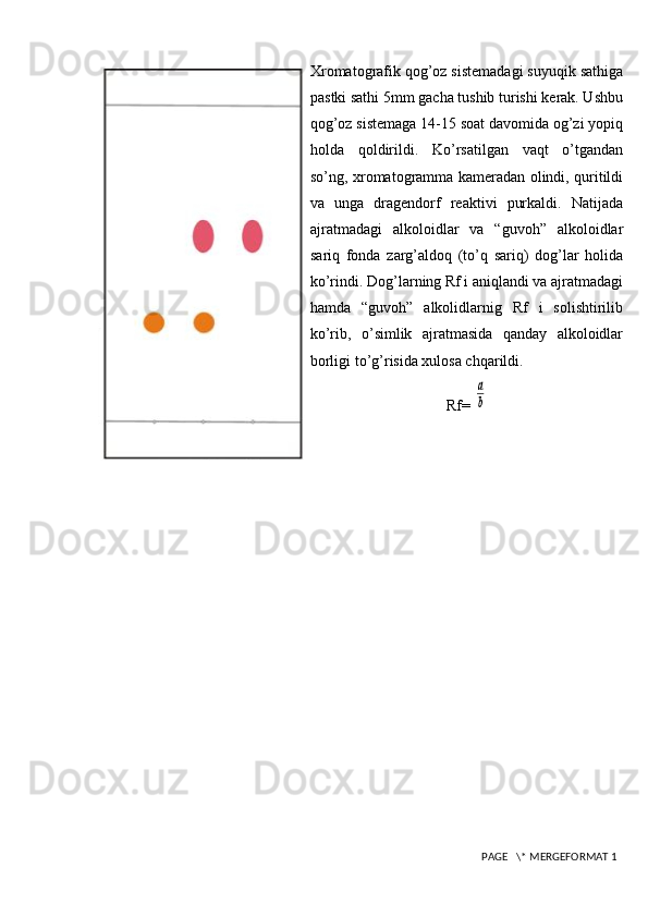 Xromatografik qog’oz sistemadagi suyuqik sathiga
pastki sathi 5mm gacha tushib turishi kerak. Ushbu
qog’oz sistemaga 14-15 soat davomida og’zi yopiq
holda   qoldirildi.   Ko’rsatilgan   vaqt   o’tgandan
so’ng, xromatogramma kameradan olindi, quritildi
va   unga   dragendorf   reaktivi   purkaldi.   Natijada
ajratmadagi   alkoloidlar   va   “guvoh”   alkoloidlar
sariq   fonda   zarg’aldoq   (to’q   sariq)   dog’lar   holida
ko’rindi. Dog’larning Rf i aniqlandi va ajratmadagi
hamda   “guvoh”   alkolidlarnig   Rf   i   solishtirilib
ko’rib,   o’simlik   ajratmasida   qanday   alkoloidlar
borligi to’g’risida xulosa chqarildi.
Rf= a
b
 PAGE   \* MERGEFORMAT 1 