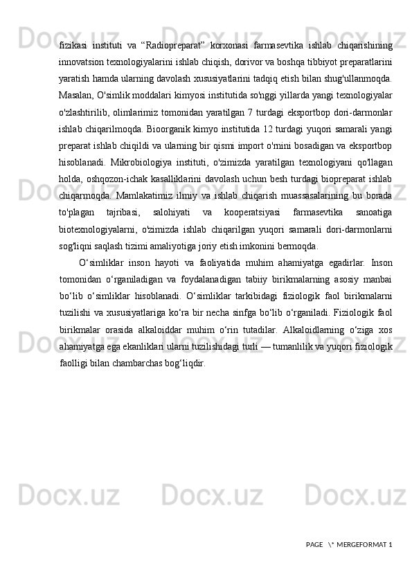 fizikasi   instituti   va   “Radiopreparat”   korxonasi   farmasevtika   ishlab   chiqarishining
innovatsion texnologiyalarini ishlab chiqish, dorivor va boshqa tibbiyot preparatlarini
yaratish hamda ularning davolash xususiyatlarini tadqiq etish bilan shug'ullanmoqda.
Masalan, O'simlik moddalari kimyosi institutida so'nggi yillarda yangi texnologiyalar
o'zlashtirilib, olimlarimiz tomonidan yaratilgan 7 turdagi  eksportbop dori-darmonlar
ishlab chiqarilmoqda. Bioorganik kimyo institutida 12 turdagi yuqori samarali yangi
preparat ishlab chiqildi va ularning bir qismi import o'rnini bosadigan va eksportbop
hisoblanadi.   Mikrobiologiya   instituti,   o'zimizda   yaratilgan   texnologiyani   qo'llagan
holda, oshqozon-ichak kasalliklarini  davolash uchun besh turdagi biopreparat ishlab
chiqarmoqda.   Mamlakatimiz   ilmiy   va   ishlab   chiqarish   muassasalarining   bu   borada
to'plagan   tajribasi,   salohiyati   va   kooperatsiyasi   farmasevtika   sanoatiga
biotexnologiyalarni,   o'zimizda   ishlab   chiqarilgan   yuqori   samarali   dori-darmonlarni
sog'liqni saqlash tizimi amaliyotiga joriy etish imkonini bermoqda.
O‘simliklar   inso n   hayoti   va   faoliyatida   muhim   ahamiyatga   egadirlar.   Inson
tomonidan   o‘rganiladigan   va   foydalanadigan   tabiiy   birikmalarning   asosiy   manbai
bo‘lib   o‘simliklar   hisoblanadi.   O‘simliklar   tarkibidagi   fiziologik   faol   birikmalarni
tuzilishi  va xususiyatlariga ko‘ra bir necha sinfga bo‘lib o‘rganiladi. Fiziologik faol
birikmalar   orasida   alkaloiddar   muhim   o‘rin   tutadilar.   Alkaloidlarning   o‘ziga   xos
ahamiyatga ega ekanliklari ularni tuzilishidagi turli — tumanlilik va yuqori fiziologik
faolligi bilan chambarchas bog‘liqdir. 
 PAGE   \* MERGEFORMAT 1 