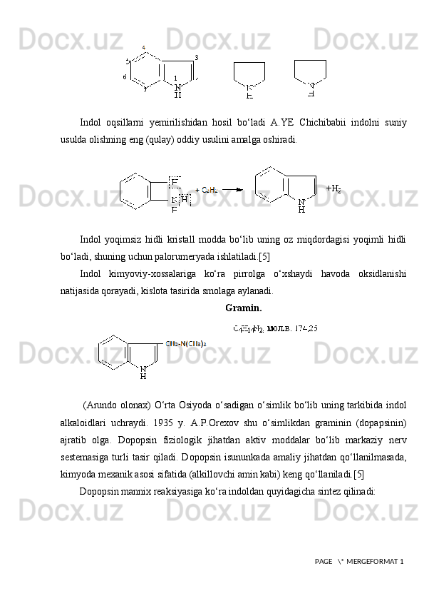              
Indol   oqsillarni   yemirilishidan   hosil   bo‘ladi   A.YE   Chichibabii   indolni   suniy
usulda olishning eng (qulay) oddiy usulini amalga oshiradi.
          
Indol   yoqimsiz   hidli   kristall   modda   bo‘lib   uning   oz   miqdordagisi   yoqimli   hidli
bo‘ladi, shuning uchun palorumeryada ishlatiladi.[5]
Indol   kimyoviy-xossalariga   ko‘ra   pirrolga   o‘xshaydi   havoda   oksidlanishi
natijasida qorayadi, kislota tasirida smolaga aylanadi.
Gramin.
  (Arundo olonax) O‘rta Osiyoda o‘sadigan o‘simlik bo‘lib uning tarkibida indol
alkaloidlari   uchraydi.   1935   y.   A.P.Orexov   shu   o‘simlikdan   graminin   (dopapsinin)
ajratib   olga.   Dopopsin   fiziologik   jihatdan   aktiv   moddalar   bo‘lib   markaziy   nerv
sestemasiga   turli   tasir   qiladi.   Dopopsin   isununkada   amaliy   jihatdan   qo‘llanilmasada,
kimyoda mexanik asosi sifatida (alkillovchi amin kabi) keng qo‘llaniladi.[5]
Dopopsin mannix reaksiyasiga ko‘ra indoldan quyidagicha sintez qilinadi:
 PAGE   \* MERGEFORMAT 1 