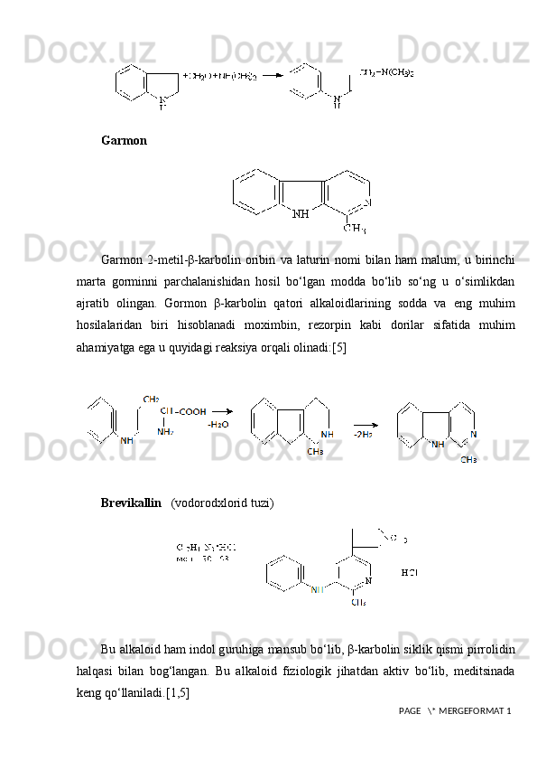 Garmon
Garmon   2-metil-β-karbolin   oribin   va   laturin   nomi   bilan   ham   malum,   u   birinchi
marta   gorminni   parchalanishidan   hosil   bo‘lgan   modda   bo‘lib   so‘ng   u   o‘simlikdan
ajratib   olingan.   Gormon   β-karbolin   qatori   alkaloidlarining   sodda   va   eng   muhim
hosilalaridan   biri   hisoblanadi   moximbin,   rezorpin   kabi   dorilar   sifatida   muhim
ahamiyatga ega u quyidagi reaksiya orqali olinadi:[5]
Brevikallin     (vodorodxlorid tuzi)
Bu alkaloid ham indol g uruh iga mansub bo‘lib, β-karbolin siklik qismi pirrolidin
halqasi   bilan   bog‘langan.   Bu   alkaloid   fiziologik   jihatdan   aktiv   bo‘lib,   meditsinada
keng qo‘llaniladi. [1,5]
 PAGE   \* MERGEFORMAT 1 