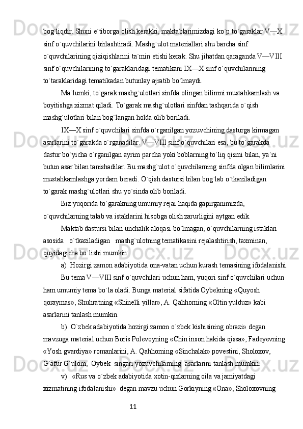 11bog`liqdir. Shuni e`tiborga olish kerakki, maktablarimizdagi ko`p to`garaklar V—X 
sinf o`quvchilarini birlashtiradi. Mashg`ulot materiallari shu barcha sinf 
o`quvchilarining qiziqishlarini ta`min etishi kerak. Shu jihatdan qaraganda V—VIII 
sinf o`quvchilarining to`garaklaridagi tematikani IX—X sinf o`quvchilarining 
to`taraklaridagi tematikadan butunlay ajratib bo`lmaydi.
Ma`lumki, to`garak mashg`ulotlari sinfda olingan bilimni mustahkamlash va 
boyitishga xizmat qiladi. To`garak mashg`ulotlari sinfdan tashqarida o`qish 
mashg`ulotlari bilan bog`langan holda olib boriladi.
IX—X sinf o`quvchilari sinfda o`rganilgan yozuvchining dasturga kirmagan 
asarlarini to`garakda o`rganadilar. V—VIII sinf o`quvchilari esa, bu to`garakda 
dastur bo`yicha o`rganilgan ayrim parcha yoki boblarning to`liq qismi bilan, ya`ni 
butun asar bilan tanishadilar. Bu mashg`ulot o`quvchilarning sinfda olgan bilimlarini 
mustahkamlashga yordam beradi. O`qish dastursi bilan bog`lab o`tkaziladigan 
to`garak mashg`ulotlari shu yo`sinda olib boriladi. 
Biz yuqorida to`garakning umumiy rejai haqida gapirganimizda, 
o`quvchilarning talab va istaklarini hisobga olish zarurligini aytgan edik.
Maktab dastursi bilan unchalik aloqasi bo`lmagan, o`quvchilarning istaklari   
asosida   o`tkaziladigan   mashg`ulotning tematikasini rejalashtirish, taxminan, 
quyidagicha bo`lishi mumkin:
a)  Hozirgi zamon adabiyotida ona-vatan uchun kurash temasining ifodalanishi.
Bu tema V—VIII sinf o`quvchilari uchun ham, yuqori sinf o`quvchilari uchun 
ham umumiy tema bo`la oladi. Bunga material sifatida Oybekning «Quyosh 
qoraymas», Shuhratning «Shinelli yillar», A. Qahhorning «Oltin yulduz» kabi 
asarlarini tanlash mumkin.
b)  O`zbek adabiyotida hozirgi zamon o`zbek kishisining obrazi» degan 
mavzuga material uchun Boris Polevoyning «Chin inson hakida qissa», Fadeyevning 
«Yosh gvardiya» romanlarini, A. Qahhorning «Sinchalak» povestini, Sholoxov, 
G`afur G`ulom,  Oybek  singari yozuvchilarning  asarlarini tanlash mumkin.
v)   «Rus va o`zbek adabiyotida xotin-qizlarning oila va jamiyatdagi 
xizmatining ifodalanishi»  degan mavzu uchun Gorkiyning «Ona», Sholoxovning  