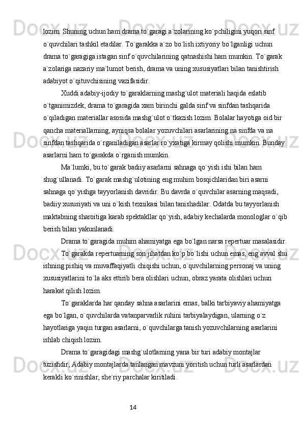 14lozim. Shuning uchun ham drama to`garagi a`zolarining ko`pchiligini yuqori sinf 
o`quvchilari tashkil etadilar. To`garakka a`zo bo`lish ixtiyoriy bo`lganligi uchun 
drama to`garagiga istagan sinf o`quvchilarining qatnashishi ham mumkin. To`garak 
a`zolariga nazariy ma`lumot berish, drama va uning xususiyatlari bilan tanishtirish 
adabiyot o`qituvchisining vazifasidir.
Xuddi adabiy-ijodiy to`garaklarning mashg`ulot materiali haqida eslatib 
o`tganimizdek, drama to`garagida xam birinchi galda sinf va sinfdan tashqarida 
o`qiladigan materiallar asosida mashg`ulot o`tkazish lozim. Bolalar hayotiga oid bir 
qancha materiallarning, ayniqsa bolalar yozuvchilari asarlarining na sinfda va na 
sinfdan tashqarida o`rganiladigan asarlar ro`yxatiga kirmay qolishi mumkin. Bunday 
asarlarni ham to`garakda o`rganish mumkin.
Ma`lumki, bu to`garak badiiy asarlarni sahnaga qo`yish ishi bilan ham 
shug`ullanadi. To`garak mashg`ulotining eng muhim bosqichlaridan biri asarni 
sahnaga qo`yishga tayyorlanish davridir. Bu davrda o`quvchilar asarning maqsadi, 
badiiy xususiyati va uni o`kish texnikasi bilan tanishadilar. Odatda bu tayyorlanish 
maktabning sharoitiga karab spektakllar qo`yish, adabiy kechalarda monologlar o`qib
berish bilan yakunlanadi.
Drama to`garagida muhim ahamiyatga ega bo`lgan narsa repertuar masalasidir.
To`garakda repertuarning son jihatdan ko`p bo`lishi uchun emas, eng avval shu
ishning pishiq va muvaffaqiyatli chiqishi uchun, o`quvchilarning personaj va uning 
xususiyatlarini to`la aks ettirib bera olishlari uchun, obraz yarata olishlari uchun 
harakat qilish lozim.
To`garaklarda har qanday sahna asarlarini emas, balki tarbiyaviy ahamiyatga 
ega bo`lgan, o`quvchilarda vatanparvarlik ruhini tarbiyalaydigan, ularning o`z 
hayotlariga yaqin turgan asarlarni, o`quvchilarga tanish yozuvchilarning asarlarini 
ishlab chiqish lozim.
Drama to`garagidagi mashg`ulotlarning yana bir turi adabiy montajlar 
tuzishdir, Adabiy montajlarda tanlangan mavzuni yoritish uchun turli asarlardan 
kerakli ko`rinishlar, she`riy parchalar kiritiladi. 
