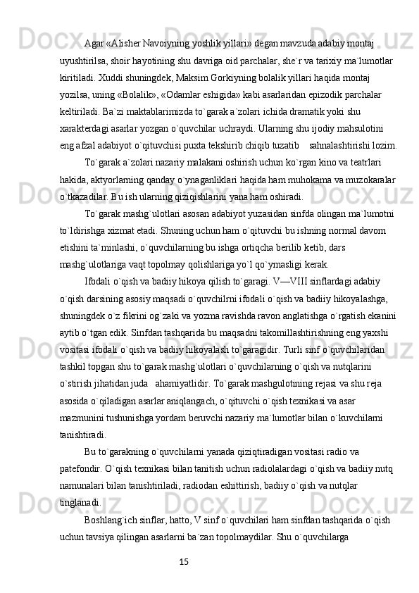 15Agar «Alisher Navoiyning yoshlik yillari» degan mavzuda adabiy montaj 
uyushtirilsa, shoir hayotining shu davriga oid parchalar, she`r va tarixiy ma`lumotlar 
kiritiladi. Xuddi shuningdek, Maksim Gorkiyning bolalik yillari haqida montaj 
yozilsa, uning «Bolalik», «Odamlar eshigida» kabi asarlaridan epizodik parchalar 
keltiriladi. Ba`zi maktablarimizda to`garak a`zolari ichida dramatik yoki shu 
xarakterdagi asarlar yozgan o`quvchilar uchraydi. Ularning shu ijodiy mahsulotini 
eng afzal adabiyot o`qituvchisi puxta tekshirib chiqib tuzatib    sahnalashtirishi lozim.
To`garak a`zolari nazariy malakani oshirish uchun ko`rgan kino va teatrlari 
hakida, aktyorlarning qanday o`ynaganliklari haqida ham muhokama va muzokaralar 
o`tkazadilar. Bu ish ularning qiziqishlarini yana ham oshiradi.
To`garak mashg`ulotlari asosan adabiyot yuzasidan sinfda olingan ma`lumotni 
to`ldirishga xizmat etadi. Shuning uchun ham o`qituvchi bu ishning normal davom 
etishini ta`minlashi, o`quvchilarning bu ishga ortiqcha berilib ketib, dars 
mashg`ulotlariga vaqt topolmay qolishlariga yo`l qo`ymasligi kerak.
Ifodali o`qish va badiiy hikoya qilish to`garagi. V—VIII sinflardagi adabiy 
o`qish darsining asosiy maqsadi o`quvchilrni ifodali o`qish va badiiy hikoyalashga, 
shuningdek o`z fikrini og`zaki va yozma ravishda ravon anglatishga o`rgatish ekanini
aytib o`tgan edik. Sinfdan tashqarida bu maqsadni takomillashtirishning eng yaxshi 
vositasi ifodali o`qish va badiiy hikoyalash to`garagidir. Turli sinf o`quvchilaridan 
tashkil topgan shu to`garak mashg`ulotlari o`quvchilarning o`qish va nutqlarini 
o`stirish jihatidan juda   ahamiyatlidir. To`garak mashgulotining rejasi va shu reja 
asosida o`qiladigan asarlar aniqlangach, o`qituvchi o`qish texnikasi va asar 
mazmunini tushunishga yordam beruvchi nazariy ma`lumotlar bilan o`kuvchilarni 
tanishtiradi.
Bu to`garakning o`quvchilarni yanada qiziqtiradigan vositasi radio va 
patefondir. O`qish texnikasi bilan tanitish uchun radiolalardagi o`qish va badiiy nutq 
namunalari bilan tanishtiriladi, radiodan eshittirish, badiiy o`qish va nutqlar 
tinglanadi.
Boshlang`ich sinflar, hatto, V sinf o`quvchilari ham sinfdan tashqarida o`qish 
uchun tavsiya qilingan asarlarni ba`zan topolmaydilar. Shu o`quvchilarga  