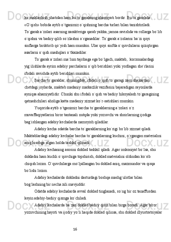 16ko`maklashish jihatidan ham bu to`garakning ahamiyati bordir. Bu to`garakda 
«O`qish» bobida aytib o`tganimiz o`qishning barcha turlari bilan tanishtiriladi. 
To`garak a`zolari asarning xarakteriga qarab yakka, jamoa ravishda va rollarga bo`lib
o`qishni va badiiy qilib so`zlashni o`rganadilar. To`garak a`zolarini ba`zi quyi 
sinflarga biriktirib qo`yish ham mumkin. Ular quyi sinfda o`quvchilarni qiziqtirgan 
asarlarni o`qish mashqlari o`tkazadilar.
To`garak a`zolari ma`lum tajribaga ega bo`lgach, maktab,  korxonalardagi 
yig`ilishlarda ayrim adabiy parchalarni o`qib berishlari yoki yodlagan she`rlarini 
ifodali ravishda aytib berishlari mumkin.
Barcha to`garaklar, shuningdek, ifodali o`qish to`garagi xam shaxardan 
chetdagi joylarda, maktab madaniy markazlik vazifasini bajaradigan rayonlarda 
ayniqsa ahamiyatlidir. Chunki shu ifodali o`qish va badiiy hikoyalash to`garagining 
qatnashchilari aholiga katta madaniy xizmat ko`r-satishlari mumkin.
Yuqorida aytib o`tganimiz barcha to`garaklarning a`zolari o`z 
muvaffaqiyatlarini biror tantanali nutqda yoki yozuvchi va shoirlarning ijodiga 
bag`ishlangan adabiy kechalarda namoyish qiladilar.
Adabiy kecha odatda barcha to`garaklarning ko`rigi bo`lib xizmat qiladi. 
Maktablardagi adabiy kechalar barcha to`garaklarning kuchini, o`rgangan materialini 
aniq hisobga olgan holda tashkil qilinadi.
Adabiy kechaning asosini doklad tashkil qiladi. Agar imkoniyat bo`lsa, shu 
dokladni ham kuchli o`quvchiga topshirish, doklad materialini oldindan ko`rib 
chiqish lozim. O`quvchilarga mo`ljallangan bu doklad aniq, mazmundor va qisqa 
bo`lishi lozim.
Adabiy kechalarda dokladni dasturdagi boshqa mashg`ulotlar bilan 
bog`lashning bir necha xili mavjuddir.
Odatda adabiy kechalarda avval doklad tinglanadi, so`ng bir oz tanaffusdan 
keyin adabiy-badiiy qismga ko`chiladi.
Adabiy kechalarda ba`zan doklad badiiy qism bilan birga boradi. Agar biror 
yozuvchining hayoti va ijodiy yo`li haqida doklad qilinsa, shu doklad illyustratsiyalar 