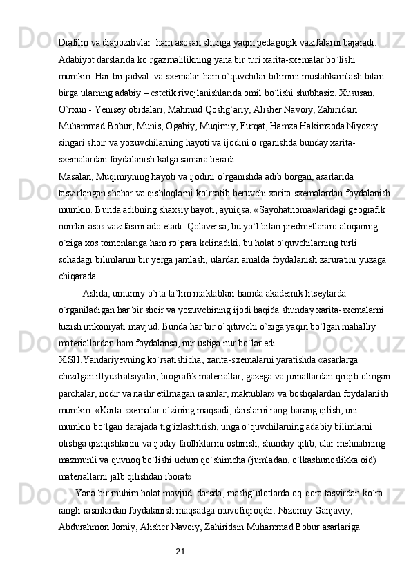 21Diafilm va diapozitivlar  ham asosan shunga yaqin pedagogik vazifalarni bajaradi. 
Adabiyot darslarida ko`rgazmalilikning yana bir turi xarita-sxemalar bo`lishi 
mumkin. Har bir jadval  va sxemalar ham o`quvchilar bilimini mustahkamlash bilan 
birga ularning adabiy – estetik rivojlanishlarida omil bo`lishi shubhasiz. Xususan, 
O`rxun - Yenisey obidalari, Mahmud Qoshg`ariy, Alisher Navoiy, Zahiridsin 
Muhammad Bobur, Munis, Ogahiy, Muqimiy, Furqat, Hamza Hakimzoda Niyoziy 
singari shoir va yozuvchilarning hayoti va ijodini o`rganishda bunday xarita-
sxemalardan foydalanish katga samara beradi.
Masalan, Muqimiyning hayoti va ijodini o`rganishda adib borgan, asarlarida 
tasvirlangan shahar va qishloqlarni ko`rsatib beruvchi xarita-sxemalardan foydalanish
mumkin. Bunda adibning shaxsiy hayoti, ayniqsa, «Sayohatnoma»laridagi geografik 
nomlar asos vazifasini ado etadi. Qolaversa, bu yo`l bilan predmetlararo aloqaning 
o`ziga xos tomonlariga ham ro`para kelinadiki, bu holat o`quvchilarning turli 
sohadagi bilimlarini bir yerga jamlash, ulardan amalda foydalanish zaruratini yuzaga 
chiqarada.
Aslida, umumiy o`rta ta`lim maktablari hamda akademik litseylarda 
o`rganiladigan har bir shoir va yozuvchining ijodi haqida shunday xarita-sxemalarni 
tuzish imkoniyati mavjud. Bunda har bir o`qituvchi o`ziga yaqin bo`lgan mahalliy 
materiallardan ham foydalansa, nur ustiga nur bo`lar edi.
X.SH.Yandariyevning ko`rsatishicha, xarita-sxemalarni yaratishda «asarlarga 
chizilgan illyustratsiyalar, biografik materiallar, gazega va jurnallardan qirqib olingan
parchalar, nodir va nashr etilmagan rasmlar, maktublar» va boshqalardan foydalanish 
mumkin. «Karta-sxemalar o`zining maqsadi, darslarni rang-barang qilish, uni 
mumkin bo`lgan darajada tig`izlashtirish, unga o`quvchilarning adabiy bilimlarni 
olishga qiziqishlarini va ijodiy faolliklarini oshirish, shunday qilib, ular mehnatining 
mazmunli va quvnoq bo`lishi uchun qo`shimcha (jumladan, o`lkashunoslikka oid) 
materiallarni jalb qilishdan iborat».
       Yana bir muhim holat mavjud: darsda, mashg`ulotlarda oq-qora tasvirdan ko`ra 
rangli rasmlardan foydalanish maqsadga muvofiqroqdir. Nizomiy Ganjaviy, 
Abdurahmon Jomiy, Alisher Navoiy, Zahiridsin Muhammad Bobur asarlariga  