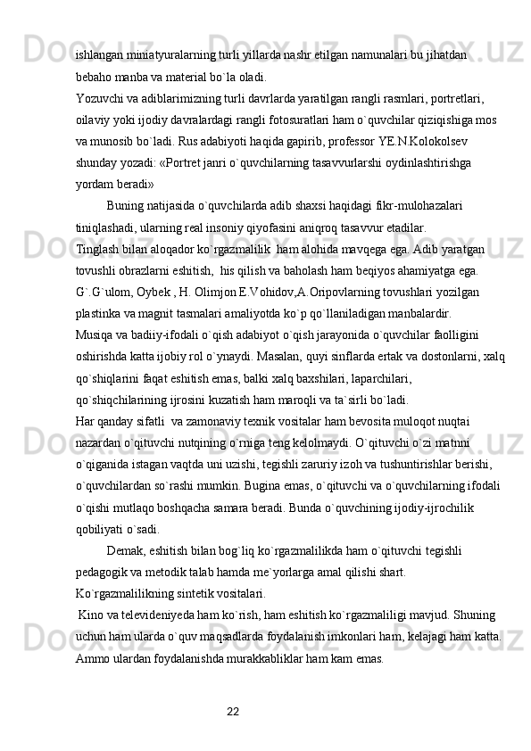 22ishlangan miniatyuralarning turli yillarda nashr etilgan namunalari bu jihatdan 
bebaho manba va material bo`la oladi.
Yozuvchi va adiblarimizning turli davrlarda yaratilgan rangli rasmlari, portretlari, 
oilaviy yoki ijodiy davralardagi rangli fotosuratlari ham o`quvchilar qiziqishiga mos 
va munosib bo`ladi. Rus adabiyoti haqida gapirib, professor YE.N.Kolokolsev 
shunday yozadi: «Portret janri o`quvchilarning tasavvurlarshi oydinlashtirishga 
yordam beradi»
Buning natijasida o`quvchilarda adib shaxsi haqidagi fikr-mulohazalari 
tiniqlashadi, ularning real insoniy qiyofasini aniqroq tasavvur etadilar.
Tinglash bilan aloqador ko`rgazmalilik  ham alohida mavqega ega. Adib yaratgan 
tovushli obrazlarni eshitish,  his qilish va baholash ham beqiyos ahamiyatga ega. 
G`.G`ulom, Oybek , H. Olimjon E.Vohidov,A.Oripovlarning tovushlari yozilgan 
plastinka va magnit tasmalari amaliyotda ko`p qo`llaniladigan manbalardir.
Musiqa va badiiy-ifodali o`qish adabiyot o`qish jarayonida o`quvchilar faolligini 
oshirishda katta ijobiy rol o`ynaydi. Masalan, quyi sinflarda ertak va dostonlarni, xalq
qo`shiqlarini faqat eshitish emas, balki xalq baxshilari, laparchilari, 
qo`shiqchilarining ijrosini kuzatish ham maroqli va ta`sirli bo`ladi. 
Har qanday sifatli  va zamonaviy texnik vositalar ham bevosita muloqot nuqtai 
nazardan o`qituvchi nutqining o`rniga teng kelolmaydi. O`qituvchi o`zi matnni 
o`qiganida istagan vaqtda uni uzishi, tegishli zaruriy izoh va tushuntirishlar berishi, 
o`quvchilardan so`rashi mumkin. Bugina emas, o`qituvchi va o`quvchilarning ifodali 
o`qishi mutlaqo boshqacha samara beradi. Bunda o`quvchining ijodiy-ijrochilik 
qobiliyati o`sadi. 
Demak, eshitish bilan bog`liq ko`rgazmalilikda ham o`qituvchi tegishli 
pedagogik va metodik talab hamda me`yorlarga amal qilishi shart.
Ko`rgazmalilikning sintetik vositalari.
 Kino va televideniyeda ham ko`rish, ham eshitish ko`rgazmaliligi mavjud. Shuning 
uchun ham ularda o`quv maqsadlarda foydalanish imkonlari ham, kelajagi ham katta. 
Ammo ulardan foydalanishda murakkabliklar ham kam emas.  