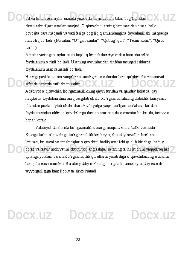 23Til va kino ssenariylar orasida yozuvchi tarjimai holi bilan bog`liqliklari, 
ekranlashtirilgan asarlar mavjud. O`qituvchi ularning hammasidan emas, balki 
bevosita dars maqsadi va vazifasiga bog`liq qismlaridangina foydalanilishi maqsadga 
muvofiq bo`ladi. (Masalan, “O`tgan kunlar”, “Qutlug` qon”, “Temir xotin”, “Qirol 
Lir”...) 
Adiblar yashagan joylar bilan bog`liq kinoekskursiyalardan ham shu xilda 
foydalanish o`rinli bo`ladi. Ularning ayrimlaridan sinfdan tashqari ishlarda 
foydalanish ham samarali bo`ladi.
Hozirgi paytda doimo yangilanib turadigan tele-darslar ham qo`shimcha imkoniyat 
sifatida nazarda tutilishi mumkin.
Adabiyot o`qituvchisi ko`rgazmalilikning qaysi turidan va qanday holatda, qay 
miqdorda foydalanishini aniq belgilab olishi, ko`rgazmalilikning didaktik funsyasini 
oldindan puxta o`ylab olishi shart.Adabiyotga yaqin bo`lgan san`at asarlaridan 
foydalanishdan oldin, o`quvchilarga dastlab asar haqida elementar bo`lsa-da, tasavvur
berish kerak.
Adabiyot darslarida ko`rgazmalilik oxirgi maqsad emas, balki vositadir. 
Shunga ko`ra o`quvchiga ko`rgazmalilikdan keyin, shunday savollar berilishi 
lozimki, bu savol va topshiriqlar o`quvchini badiiy asar ichiga olib kirishga, badiiy 
obraz va tasvir mohiyatini chuqurroq anglashga, so`zning ta`sir kuchini yaqqolroq his
qilishga yordam bersin.Ko`rgazmalilik qurollarni yaratishga o`quvchilarning o`zlarini
ham jalb etish mumkin. Bu ular jiddiy mehnatga o`rgatadi, umumiy badiiy estetik 
tayyorgarligiga ham ijobiy ta`sirko`rsatadi. 