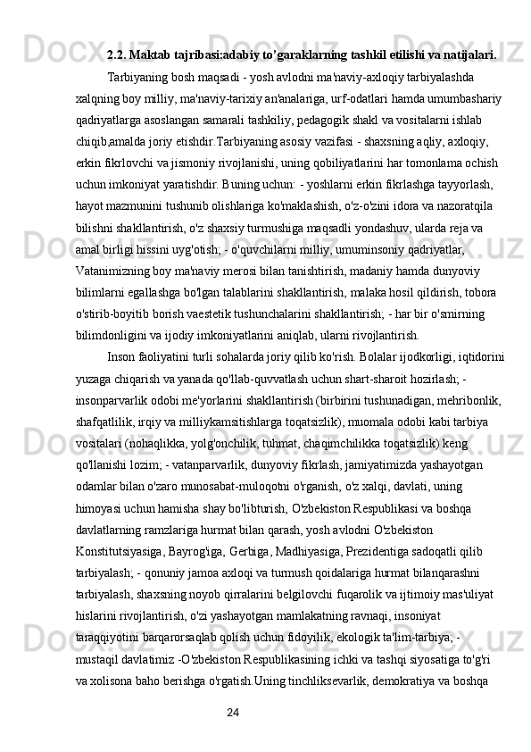 242.2. Maktab tajribasi:adabiy to’garaklarning tashkil etilishi va natijalari.
Tarbiyaning bosh maqsadi - yosh avlodni ma'naviy-axloqiy tarbiyalashda 
xalqning boy milliy, ma'naviy-tarixiy an'analariga, urf-odatlari hamda umumbashariy 
qadriyatlarga asoslangan samarali tashkiliy, pedagogik shakl va vositalarni ishlab 
chiqib,amalda joriy etishdir.Tarbiyaning asosiy vazifasi - shaxsning aqliy, axloqiy, 
erkin fikrlovchi va jismoniy rivojlanishi, uning qobiliyatlarini har tomonlama ochish 
uchun imkoniyat yaratishdir. Buning uchun: - yoshlarni erkin fikrlashga tayyorlash, 
hayot mazmunini tushunib olishlariga ko'maklashish, o'z-o'zini idora va nazoratqila 
bilishni shakllantirish, o'z shaxsiy turmushiga maqsadli yondashuv, ularda reja va 
amal birligi hissini uyg'otish; - o'quvchilarni milliy, umuminsoniy qadriyatlar, 
Vatanimizning boy ma'naviy merosi bilan tanishtirish, madaniy hamda dunyoviy 
bilimlarni egallashga bo'lgan talablarini shakllantirish, malaka hosil qildirish, tobora 
o'stirib-boyitib borish vaestetik tushunchalarini shakllantirish; - har bir o'smirning 
bilimdonligini va ijodiy imkoniyatlarini aniqlab, ularni rivojlantirish.
Inson faoliyatini turli sohalarda joriy qilib ko'rish. Bolalar ijodkorligi, iqtidorini
yuzaga chiqarish va yanada qo'llab-quvvatlash uchun shart-sharoit hozirlash; -
insonparvarlik odobi me'yorlarini shakllantirish (birbirini tushunadigan, mehribonlik, 
shafqatlilik, irqiy va milliykamsitishlarga toqatsizlik), muomala odobi kabi tarbiya 
vositalari (nohaqlikka, yolg'onchilik, tuhmat, chaqimchilikka toqatsizlik) keng 
qo'llanishi lozim; - vatanparvarlik, dunyoviy fikrlash, jamiyatimizda yashayotgan 
odamlar bilan o'zaro munosabat-muloqotni o'rganish, o'z xalqi, davlati, uning 
himoyasi uchun hamisha shay bo'libturish, O'zbekiston Respublikasi va boshqa 
davlatlarning ramzlariga hurmat bilan qarash, yosh avlodni O'zbekiston 
Konstitutsiyasiga, Bayrog'iga, Gerbiga, Madhiyasiga, Prezidentiga sadoqatli qilib 
tarbiyalash; - qonuniy jamoa axloqi va turmush qoidalariga hurmat bilanqarashni 
tarbiyalash, shaxsning noyob qirralarini belgilovchi fuqarolik va ijtimoiy mas'uliyat 
hislarini rivojlantirish, o'zi yashayotgan mamlakatning ravnaqi, insoniyat 
taraqqiyotini barqarorsaqlab qolish uchun fidoyilik, ekologik ta'lim-tarbiya; - 
mustaqil davlatimiz -O'zbekiston Respublikasining ichki va tashqi siyosatiga to'g'ri 
va xolisona baho berishga o'rgatish.Uning tinchliksevarlik, demokratiya va boshqa  