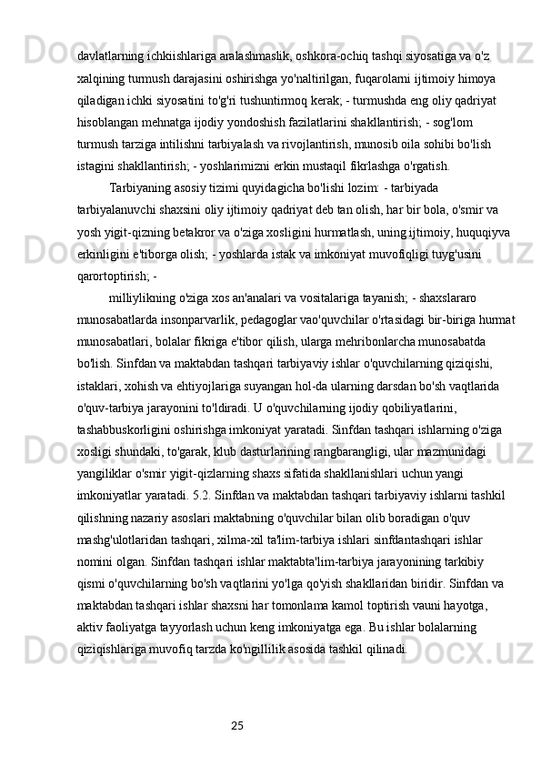 25davlatlarning ichkiishlariga aralashmaslik, oshkora-ochiq tashqi siyosatiga va o'z 
xalqining turmush darajasini oshirishga yo'naltirilgan, fuqarolarni ijtimoiy himoya 
qiladigan ichki siyosatini to'g'ri tushuntirmoq kerak; - turmushda eng oliy qadriyat 
hisoblangan mehnatga ijodiy yondoshish fazilatlarini shakllantirish; - sog'lom 
turmush tarziga intilishni tarbiyalash va rivojlantirish, munosib oila sohibi bo'lish 
istagini shakllantirish; - yoshlarimizni erkin mustaqil fikrlashga o'rgatish.
Tarbiyaning asosiy tizimi quyidagicha bo'lishi lozim: - tarbiyada 
tarbiyalanuvchi shaxsini oliy ijtimoiy qadriyat deb tan olish, har bir bola, o'smir va 
yosh yigit-qizning betakror va o'ziga xosligini hurmatlash, uning ijtimoiy, huquqiyva 
erkinligini e'tiborga olish; - yoshlarda istak va imkoniyat muvofiqligi tuyg'usini 
qarortoptirish; -
milliylikning o'ziga xos an'analari va vositalariga tayanish; - shaxslararo 
munosabatlarda insonparvarlik, pedagoglar vao'quvchilar o'rtasidagi bir-biriga hurmat
munosabatlari, bolalar fikriga e'tibor qilish, ularga mehribonlarcha munosabatda 
bo'lish. Sinfdan va maktabdan tashqari tarbiyaviy ishlar o'quvchilarning qiziqishi, 
istaklari, xohish va ehtiyojlariga suyangan hol-da ularning darsdan bo'sh vaqtlarida 
o'quv-tarbiya jarayonini to'ldiradi. U o'quvchilarning ijodiy qobiliyatlarini, 
tashabbuskorligini oshirishga imkoniyat yaratadi. Sinfdan tashqari ishlarning o'ziga 
xosligi shundaki, to'garak, klub dasturlarining rangbarangligi, ular mazmunidagi 
yangiliklar o'smir yigit-qizlarning shaxs sifatida shakllanishlari uchun yangi 
imkoniyatlar yaratadi. 5.2. Sinfdan va maktabdan tashqari tarbiyaviy ishlarni tashkil 
qilishning nazariy asoslari maktabning o'quvchilar bilan olib boradigan o'quv 
mashg'ulotlaridan tashqari, xilma-xil ta'lim-tarbiya ishlari sinfdantashqari ishlar 
nomini olgan. Sinfdan tashqari ishlar maktabta'lim-tarbiya jarayonining tarkibiy 
qismi o'quvchilarning bo'sh vaqtlarini yo'lga qo'yish shakllaridan biridir. Sinfdan va 
maktabdan tashqari ishlar shaxsni har tomonlama kamol toptirish vauni hayotga, 
aktiv faoliyatga tayyorlash uchun keng imkoniyatga ega. Bu ishlar bolalarning 
qiziqishlariga muvofiq tarzda ko'ngillilik asosida tashkil qilinadi. 
