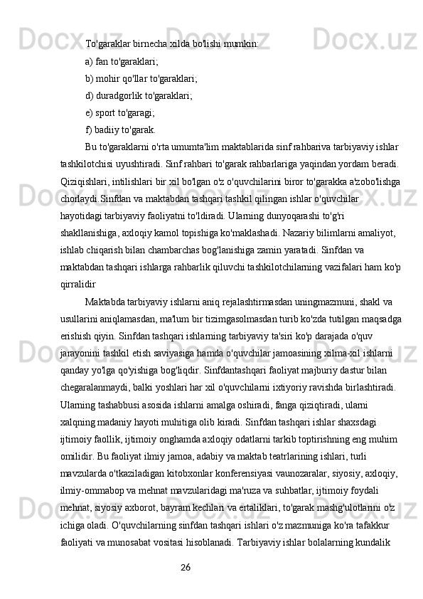 26To'garaklar birnecha xilda bo'lishi mumkin:
a) fan to'garaklari;
b) mohir qo'llar to'garaklari;
d) duradgorlik to'garaklari;
e) sport to'garagi;
f) badiiy to'garak.
Bu to'garaklarni o'rta umumta'lim maktablarida sinf rahbariva tarbiyaviy ishlar 
tashkilotchisi uyushtiradi. Sinf rahbari to'garak rahbarlariga yaqindan yordam beradi. 
Qiziqishlari, intilishlari bir xil bo'lgan o'z o'quvchilarini biror to'garakka a'zobo'lishga
chorlaydi.Sinfdan va maktabdan tashqari tashkil qilingan ishlar o'quvchilar 
hayotidagi tarbiyaviy faoliyatni to'ldiradi. Ularning dunyoqarashi to'g'ri 
shakllanishiga, axloqiy kamol topishiga ko'maklashadi. Nazariy bilimlarni amaliyot, 
ishlab chiqarish bilan chambarchas bog'lanishiga zamin yaratadi. Sinfdan va 
maktabdan tashqari ishlarga rahbarlik qiluvchi tashkilotchilarning vazifalari ham ko'p
qirralidir
Maktabda tarbiyaviy ishlarni aniq rejalashtirmasdan uningmazmuni, shakl va 
usullarini aniqlamasdan, ma'lum bir tizimgasolmasdan turib ko'zda tutilgan maqsadga
erishish qiyin. Sinfdan tashqari ishlarning tarbiyaviy ta'siri ko'p darajada o'quv 
jarayonini tashkil etish saviyasiga hamda o'quvchilar jamoasining xilma-xil ishlarni 
qanday yo'lga qo'yishiga bog'liqdir. Sinfdantashqari faoliyat majburiy dastur bilan 
chegaralanmaydi, balki yoshlari har xil o'quvchilarni ixtiyoriy ravishda birlashtiradi. 
Ularning tashabbusi asosida ishlarni amalga oshiradi, fanga qiziqtiradi, ularni 
xalqning madaniy hayoti muhitiga olib kiradi. Sinfdan tashqari ishlar shaxsdagi 
ijtimoiy faollik, ijtimoiy onghamda axloqiy odatlarni tarkib toptirishning eng muhim 
omilidir. Bu faoliyat ilmiy jamoa, adabiy va maktab teatrlarining ishlari, turli 
mavzularda o'tkaziladigan kitobxonlar konferensiyasi vaunozaralar, siyosiy, axloqiy, 
ilmiy-ommabop va mehnat mavzularidagi ma'ruza va suhbatlar, ijtimoiy foydali 
mehnat, siyosiy axborot, bayram kechlari va ertaliklari, to'garak mashg'ulotlarini o'z 
ichiga oladi. O'quvchilarning sinfdan tashqari ishlari o'z mazmuniga ko'ra tafakkur 
faoliyati va munosabat vositasi hisoblanadi. Tarbiyaviy ishlar bolalarning kundalik  