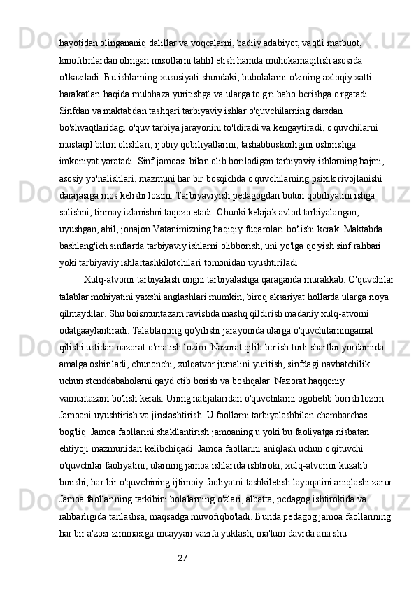 27hayotidan olingananiq dalillar va voqealarni, badiiy adabiyot, vaqtli matbuot, 
kinofilmlardan olingan misollarni tahlil etish hamda muhokamaqilish asosida 
o'tkaziladi. Bu ishlarning xususiyati shundaki, bubolalarni o'zining axloqiy xatti-
harakatlari haqida mulohaza yuritishga va ularga to'g'ri baho berishga o'rgatadi. 
Sinfdan va maktabdan tashqari tarbiyaviy ishlar o'quvchilarning darsdan 
bo'shvaqtlaridagi o'quv tarbiya jarayonini to'ldiradi va kengaytiradi, o'quvchilarni 
mustaqil bilim olishlari, ijobiy qobiliyatlarini, tashabbuskorligini oshirishga 
imkoniyat yaratadi. Sinf jamoasi bilan olib boriladigan tarbiyaviy ishlarning hajmi, 
asosiy yo'nalishlari, mazmuni har bir bosqichda o'quvchilarning psixik rivojlanishi 
darajasiga mos kelishi lozim. Tarbiyaviyish pedagogdan butun qobiliyatini ishga 
solishni, tinmay izlanishni taqozo etadi. Chunki kelajak avlod tarbiyalangan, 
uyushgan, ahil, jonajon Vatanimizning haqiqiy fuqarolari bo'lishi kerak. Maktabda 
bashlang'ich sinflarda tarbiyaviy ishlarni olibborish, uni yo'lga qo'yish sinf rahbari 
yoki tarbiyaviy ishlartashkilotchilari tomonidan uyushtiriladi.
Xulq-atvorni tarbiyalash ongni tarbiyalashga qaraganda murakkab. O'quvchilar
talablar mohiyatini yaxshi anglashlari mumkin, biroq aksariyat hollarda ularga rioya 
qilmaydilar. Shu boismuntazam ravishda mashq qildirish madaniy xulq-atvorni 
odatgaaylantiradi. Talablarning qo'yilishi jarayonida ularga o'quvchilarningamal 
qilishi ustidan nazorat o'rnatish lozim. Nazorat qilib borish turli shartlar yordamida 
amalga oshiriladi, chunonchi, xulqatvor jurnalini yuritish, sinfdagi navbatchilik 
uchun stenddabaholarni qayd etib borish va boshqalar. Nazorat haqqoniy 
vamuntazam bo'lish kerak. Uning natijalaridan o'quvchilarni ogohetib borish lozim. 
Jamoani uyushtirish va jinslashtirish. U faollarni tarbiyalashbilan chambarchas 
bog'liq. Jamoa faollarini shakllantirish jamoaning u yoki bu faoliyatga nisbatan 
ehtiyoji mazmunidan kelibchiqadi. Jamoa faollarini aniqlash uchun o'qituvchi 
o'quvchilar faoliyatini, ularning jamoa ishlarida ishtiroki, xulq-atvorini kuzatib 
borishi, har bir o'quvchining ijtimoiy faoliyatni tashkiletish layoqatini aniqlashi zarur.
Jamoa faollarining tarkibini bolalarning o'zlari, albatta, pedagog ishtirokida va 
rahbarligida tanlashsa, maqsadga muvofiqbo'ladi. Bunda pedagog jamoa faollarining 
har bir a'zosi zimmasiga muayyan vazifa yuklash, ma'lum davrda ana shu  