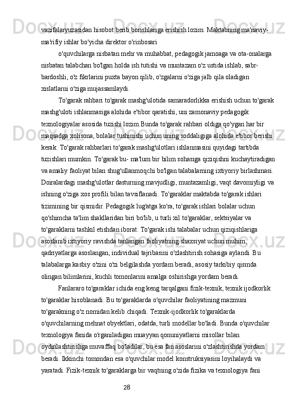 28vazifalaryuzasidan hisobot berib borishlariga erishish lozim. Maktabning ma'naviy-
ma'rifiy ishlar bo'yicha direktor o'rinbosari
o'quvchilarga nisbatan mehr va muhabbat, pedagogik jamoaga va ota-onalarga 
nisbatan talabchan bo'lgan holda ish tutishi va muntazam o'z ustida ishlab, sabr-
bardoshli, o'z fikrlarini puxta bayon qilib, o'zgalarni o'ziga jalb qila oladigan 
xislatlarni o'ziga mujassamlaydi.
To'garak rahbari to'garak mashg'ulotida samaradorlikka erishish uchun to'garak
mashg'uloti ishlanmasiga alohida e'tibor qaratishi, uni zamonaviy pedagogik 
texnologiyalar asosida tuzishi lozim.Bunda to'garak rahbari oldiga qo'ygan har bir 
maqsadga xolisona, bolalar tushinishi uchun uning soddaligiga alohida e'tibor berishi 
kerak. To'garak rahbarlari to'garak mashg'ulotlari ishlanmasini quyidagi tartibda 
tuzishlari mumkin. To'garak bu- ma'lum bir bilim sohasiga qiziqishni kuchaytiradigan
va amaliy faoliyat bilan shug'ullanmoqchi bo'lgan talabalarning ixtiyoriy birlashmasi.
Doiralardagi mashg'ulotlar dasturning mavjudligi, muntazamligi, vaqt davomiyligi va
ishning o'ziga xos profili bilan tavsiflanadi. To'garaklar maktabda to'garak ishlari 
tizimining bir qismidir. Pedagogik lug'atga ko'ra, to'garak ishlari bolalar uchun 
qo'shimcha ta'lim shakllaridan biri bo'lib, u turli xil to'garaklar, sektsiyalar va 
to'garaklarni tashkil etishdan iborat. To'garak ishi talabalar uchun qiziqishlariga 
asoslanib ixtiyoriy ravishda tanlangan faoliyatning shaxsiyat uchun muhim, 
qadriyatlarga asoslangan, individual tajribasini o'zlashtirish sohasiga aylandi. Bu 
talabalarga kasbiy o'zini o'zi belgilashda yordam beradi, asosiy tarkibiy qismda 
olingan bilimlarini, kuchli tomonlarini amalga oshirishga yordam beradi.
Fanlararo to'garaklar ichida eng keng tarqalgani fizik-texnik, texnik ijodkorlik 
to'garaklar hisoblanadi. Bu to'garaklarda o'quvchilar faoliyatining mazmuni 
to'garakning o'z nomidan kelib chiqadi. Texnik-ijodkorlik to'garaklarda 
o'quvchilarning mehnat obyektlari, odatda, turli modellar bo'ladi. Bunda o'quvchilar 
texnologiya fanida o'rganiladigan muayyan qonuniyatlarni misollar bilan 
oydinlashtirishga muvaffaq bo'ladilar, bu esa fan asoslarini o'zlashtirishda yordam 
beradi. Ikkinchi tomondan esa o'quvchilar model konstruksiyasini loyihalaydi va 
yaratadi. Fizik-texnik to'garaklarga bir vaqtning o'zida fizika va texnologiya fani  
