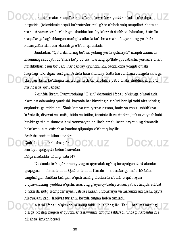 30– ko‘chirmalar, maqollar, matallar, aforizmlarni yoddan ifodali o‘qishga 
o‘rgatish; (televidenie orqali ko‘rsatuvlar oralig‘ida o‘zbek xalq maqollari, iboralar 
ma’nosi yuzasidan beriladigan sharhlardan foydalanish shaklida. Masalan, 5-sinfda 
maqollarga bag‘ishlangan mashg‘ulotlarda ko‘chma ma’no bu janrning yetakchi 
xususiyatlaridan biri ekanliliga e’tibor qaratiladi.
Jumladan, “Qatorda noring bo‘lsa, yuking yerda qolmaydi” maqoli zamirida 
insonning sadoqatli do‘stlari ko‘p bo‘lsa, ularning qo‘llab-quvvatlashi, yordami bilan 
mushkullari oson bo‘lishi, har qanday qiyinchilikni osonlikcha yengib o‘tishi 
haqidagi  fikr ilgari surilgan. Aslida ham shunday: katta karvon hamrohligida safarga 
chiqqan  kishi ko‘zlagan manziliga hech bir talofatsiz yetib olishi shubhasizligi o‘z 
ma’nosida  qo‘llangan.
9-sinfda Ikrom Otamurodning “O‘rin” dostonini ifodali o‘qishga o‘rgatishda 
olam  va odamning yaralishi, hayotda har kimning o‘z o‘rni borligi yoki aksinchaligi 
anglanishiga erishiladi. Shoir kun va tun, yer va osmon, botin va zohir, sobitlik va 
lafzsizlik, diyonat va  nafs, ibtido va intiho, toqatsizlik va chidam, keksa va yosh kabi
bir-biriga zid  tushunchalarni yonma-yon qo‘llash orqali inson hayotining dramatik 
holatlarini aks  ettirishga harakat qilganiga e’tibor qilaylik:
Andisha nochor kibor tovidan.
Qadr dog‘lanadi ilashsa jabr.
Burd yo‘qolgaydir beburd sovidan.
Dilga madaddir dildagi sabr147 .
Dostonda lirik qahramon yuragini qiymalab og‘riq berayotgan dard-alamlar 
qisqagina “... Nimadir... ... Qachondir... ... Kimdir...” misralariga mohirlik bilan 
singdirilgan.Sinfdan tashqari o‘qish mashg‘ulotlarida ifodali o‘qish rejasi 
o‘qituvchining  yoddan o‘qishi, asarning g‘oyaviy-badiiy xususiyatlari haqida suhbat 
o‘tkazish, nutq  kompozitsiyasi ustida ishlash, intonatsiya va maromni aniqlash, qayta
hikoyalash kabi  faoliyat turlarini ko‘zda tutgan holda tuziladi.
Asarni ifodali o‘qish doim uning tahlili bilan bog‘liq. Tahlil badiiy asarning 
o‘ziga  xosligi haqida o‘quvchilar tasavvurini chuqurlashtiradi, undagi nafosatni his 
qilishga  imkon beradi. 
