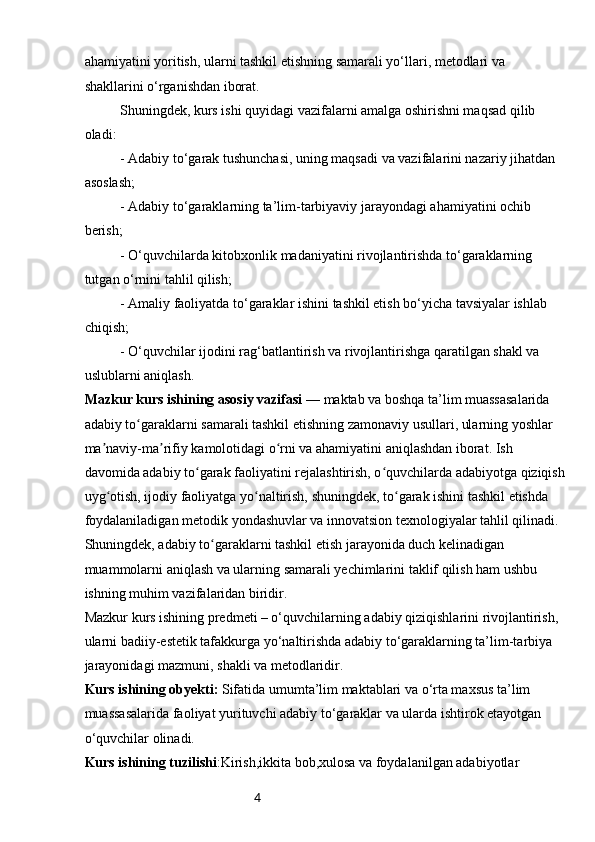 4ahamiyatini yoritish, ularni tashkil etishning samarali yo‘llari, metodlari va 
shakllarini o‘rganishdan iborat.
Shuningdek, kurs ishi quyidagi vazifalarni amalga oshirishni maqsad qilib 
oladi:
- Adabiy to‘garak tushunchasi, uning maqsadi va vazifalarini nazariy jihatdan 
asoslash;
- Adabiy to‘garaklarning ta’lim-tarbiyaviy jarayondagi ahamiyatini ochib 
berish;
- O‘quvchilarda kitobxonlik madaniyatini rivojlantirishda to‘garaklarning 
tutgan o‘rnini tahlil qilish;
- Amaliy faoliyatda to‘garaklar ishini tashkil etish bo‘yicha tavsiyalar ishlab 
chiqish;
- O‘quvchilar ijodini rag‘batlantirish va rivojlantirishga qaratilgan shakl va 
uslublarni aniqlash.
Mazkur kurs ishining asosiy vazifasi  — maktab va boshqa ta’lim muassasalarida 
adabiy to garaklarni samarali tashkil etishning zamonaviy usullari, ularning yoshlar ʻ
ma naviy-ma rifiy kamolotidagi o rni va ahamiyatini aniqlashdan iborat. Ish 	
ʼ ʼ ʻ
davomida adabiy to garak faoliyatini rejalashtirish, o quvchilarda adabiyotga qiziqish	
ʻ ʻ
uyg otish, ijodiy faoliyatga yo naltirish, shuningdek, to garak ishini tashkil etishda 	
ʻ ʻ ʻ
foydalaniladigan metodik yondashuvlar va innovatsion texnologiyalar tahlil qilinadi.
Shuningdek, adabiy to garaklarni tashkil etish jarayonida duch kelinadigan 	
ʻ
muammolarni aniqlash va ularning samarali yechimlarini taklif qilish ham ushbu 
ishning muhim vazifalaridan biridir.
Mazkur kurs ishining predmeti – o‘quvchilarning adabiy qiziqishlarini rivojlantirish, 
ularni badiiy-estetik tafakkurga yo‘naltirishda adabiy to‘garaklarning ta’lim-tarbiya 
jarayonidagi mazmuni, shakli va metodlaridir.
Kurs ishining obyekti:  Sifatida umumta’lim maktablari va o‘rta maxsus ta’lim 
muassasalarida faoliyat yurituvchi adabiy to‘garaklar va ularda ishtirok etayotgan 
o‘quvchilar olinadi.
Kurs ishining tuzilishi :Kirish,ikkita bob,xulosa va foydalanilgan adabiyotlar 