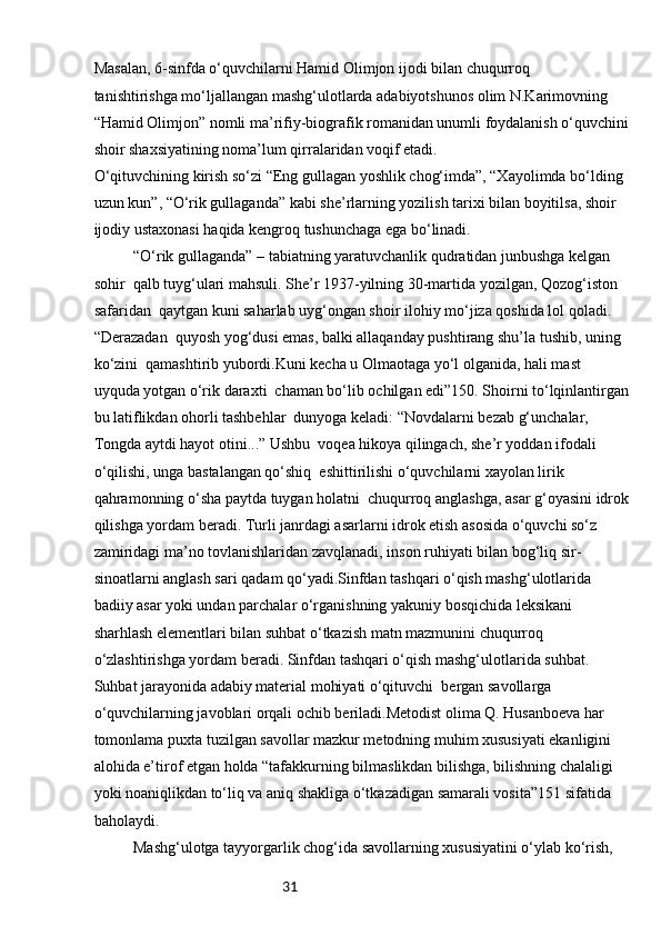 31Masalan, 6-sinfda o‘quvchilarni Hamid Olimjon ijodi bilan chuqurroq 
tanishtirishga mo‘ljallangan mashg‘ulotlarda adabiyotshunos olim N.Karimovning 
“Hamid Olimjon” nomli ma’rifiy-biografik romanidan unumli foydalanish o‘quvchini
shoir shaxsiyatining noma’lum qirralaridan voqif etadi.
O‘qituvchining kirish so‘zi “Eng gullagan yoshlik chog‘imda”, “Xayolimda bo‘lding 
uzun kun”, “O‘rik gullaganda” kabi she’rlarning yozilish tarixi bilan boyitilsa, shoir 
ijodiy ustaxonasi haqida kengroq tushunchaga ega bo‘linadi.
“O‘rik gullaganda” – tabiatning yaratuvchanlik qudratidan junbushga kelgan 
sohir  qalb tuyg‘ulari mahsuli. She’r 1937-yilning 30-martida yozilgan, Qozog‘iston 
safaridan  qaytgan kuni saharlab uyg‘ongan shoir ilohiy mo‘jiza qoshida lol qoladi. 
“Derazadan  quyosh yog‘dusi emas, balki allaqanday pushtirang shu’la tushib, uning 
ko‘zini  qamashtirib yubordi.Kuni kecha u Olmaotaga yo‘l olganida, hali mast 
uyquda yotgan o‘rik daraxti  chaman bo‘lib ochilgan edi”150. Shoirni to‘lqinlantirgan
bu latiflikdan ohorli tashbehlar  dunyoga keladi: “Novdalarni bezab g‘unchalar, 
Tongda aytdi hayot otini...” Ushbu  voqea hikoya qilingach, she’r yoddan ifodali 
o‘qilishi, unga bastalangan qo‘shiq  eshittirilishi o‘quvchilarni xayolan lirik 
qahramonning o‘sha paytda tuygan holatni  chuqurroq anglashga, asar g‘oyasini idrok
qilishga yordam beradi. Turli janrdagi asarlarni idrok etish asosida o‘quvchi so‘z 
zamiridagi ma’no tovlanishlaridan zavqlanadi, inson ruhiyati bilan bog‘liq sir-
sinoatlarni anglash sari qadam qo‘yadi.Sinfdan tashqari o‘qish mashg‘ulotlarida 
badiiy asar yoki undan parchalar o‘rganishning yakuniy bosqichida leksikani 
sharhlash elementlari bilan suhbat o‘tkazish matn mazmunini chuqurroq 
o‘zlashtirishga yordam beradi. Sinfdan tashqari o‘qish mashg‘ulotlarida suhbat. 
Suhbat jarayonida adabiy material mohiyati o‘qituvchi  bergan savollarga 
o‘quvchilarning javoblari orqali ochib beriladi.Metodist olima Q. Husanboeva har 
tomonlama puxta tuzilgan savollar mazkur metodning muhim xususiyati ekanligini 
alohida e’tirof etgan holda “tafakkurning bilmaslikdan bilishga, bilishning chalaligi 
yoki noaniqlikdan to‘liq va aniq shakliga o‘tkazadigan samarali vosita”151 sifatida 
baholaydi.
Mashg‘ulotga tayyorgarlik chog‘ida savollarning xususiyatini o‘ylab ko‘rish,  