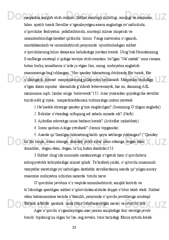 32maqsadini aniqlab olish muhim. Suhbat mantiqiy izchilligi, aniqligi va mazmuni 
bilan  ajralib turadi.Savollar o‘rganilayotgan asarni anglashga yo‘naltirilishi, 
o‘quvchilar faoliyatini  jadallashtirishi, mustaqil xulosa chiqarish va 
umumlashtirishga harakat qildirishi  lozim. Yangi materialni o‘rganish, 
mustahkamlash va umumlashtirish jarayonida  uyushtiriladigan suhbat 
o‘quvchilarning bilim darajasini baholashga yordam beradi. Ulug‘bek Hamdamning 
8-sinflarga mustaqil o‘qishga tavsiya etish mumkin  bo‘lgan “Na’matak” mini romani
butun borliq sinoatlarini o‘zida jo etgan Ism, uning  mohiyatini anglatish 
muammosiga bag‘ishlangan. “Har qanday hikmatning ibtidosida fikr turadi, fikr 
o‘zlashgach, hikmat  maqomlarining pillapoyasi boshlanadi. Maqomlar hududiga 
o‘tgan shaxs oqimlar  shamolida g‘ildirab ketavermaydi, har on, damning ASL 
mazmunini uqib, Ismlar siriga  boraveradi”152. Asar yuzasidan quyidagicha savollar 
tuzish adib g‘oyasi,  maqsadmuddaosini tushunishga imkon yaratadi:
1.Na’matak obraziga qanday g‘oya singdirilgan? (Insonning O‘zligini anglashi)
2. Bobolar o‘rtasidagi nifoqning asl sababi nimada edi? (Nafs)
3. Ajdodlar adovatiga nima barham beradi? (Avlodlar muhabbati)
4. Inson qachon Asliga yetishadi? (Ismini topganida)
5. Asarda qo‘llanilgan hikmatning kaliti qaysi satrlarga yuklangan? (“Qanday 
ko‘zla boqsa, odam olamga, shunday javob aylar olam odamga, degan ekan 
donishlar,  degan ekan, degan, to‘liq hukm shaklida)153
3.Suhbat chog‘ida muomala madaniyatiga o‘rgatish ham o‘quvchilarni 
axloqiyestetik tarbiyalashga xizmat qiladi. Ta’kidlash joizki, o‘qituvchi muammoli 
vaziyatlar yaratishga yo‘naltirilgan dastlabki savollardanoq asarda qo‘yilgan asosiy 
muammo mohiyatini ochishni nazarda  tutishi zarur.
O‘quvchilar javobini o‘z vaqtida umumlashtirish, aniqlik kiritish va 
to‘ldirishga qaratilgan suhbat o‘qituvchidan alohida diqqat-e’tibor talab etadi. Suhbat 
erkin bahsmunozara tarzida o‘tkazilib, jarayonda o‘quvchi javoblariga mustaqil 
fikrlash sifatida  qaraladi: unda tezis (isbotlanayotgan narsa) va isbot bo‘ladi.
Agar o‘quvchi o‘rganilayotgan asar janrini aniqlashga doir savolga javob 
berish  topshirig‘ini olgan bo‘lsa, eng avvalo, tezis tarzidagi fikrini aytishi kerak. 
