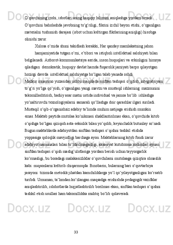 33O‘quvchining izohi, isbotlari uning haqiqiy bilimini aniqlashga yordam beradi. 
O‘quvchini baholashda javobning to‘g‘riligi, fikrini izchil bayon etishi, o‘rganilgan 
materialni tushunish darajasi (isbot uchun keltirgan fikrlarining aniqligi) hisobga 
olinishi zarur.
Xulosa o‘rnida shuni takidlash kerakki, Har qanday mamlakatning jahon 
hamjamiyatida tutgan o‘rni, e’tibori va istiqboli intellektual salohiyati bilan 
belgilanadi. Ахborot-kоmmunikatsiya asrida, inson huquqlari va erkinligini himoya 
qiladigan  demokratik, huquqiy davlat hamda fuqarolik jamiyati barpo qilayotgan 
hozirgi davrda  intellektual salohiyatga bo‘lgan talab yanada oshdi.
Mazkur muammo yuzasidan ushbu maqolada sinfdan tashqari o‘qitish, integratsiyani 
to‘g‘ri yo‘lga qo‘yish, o‘rganilgan yangi mavzu va mustaqil ishlarning  mazmunini 
takomillashtirish, badiiy asar matni ustida individual va jamoa bo‘lib  ishlashga 
yo‘naltiruvchi texnologiyalarni samarali qo‘llashga doir qarashlar ilgari suriladi.
Mustaqil o‘qib-o‘rganishsiz adabiy ta’limda muhim natijaga erishish mumkin 
emas. Maktab paytida mutolaa ko‘nikmasi shakllantirilmas ekan, o‘quvchida kitob 
o‘qishga bo‘lgan qiziqish asta-sekinlik bilan yo‘qolib, keyinchalik butunlay so‘nadi.
Bugun maktablarda adabiyotdan sinfdan tashqari o‘qishni tashkil etishda 
yoppasiga qoloqlik mavjudligi barchaga ayon. Maktablarning kitob fondi zarur 
adabiyot namunalari bilan to‘ldirilmaganligi, aksariyat kutubxona xodimlari aynan 
sinfdan tashqari o‘qish mashg’ulotlariga yordam berish uchun tayyorgarlik 
ko‘rmasligi, bu boradagi malakasizliklar o‘quvchilarni mutolaaga qiziqtira olmaslik 
kabi  nuqsonlarni keltirib chiqarmoqda. Binobarin, bularning bari o‘quvtarbiya 
jarayoni  tizimida metodik jihatdan kamchiliklarga yo‘l qo‘yilayotganligini ko‘rsatib 
turibdi. Umuman, ta’limdan ko‘zlangan maqsadga erishishda pedagogik vazifalar 
aniqlashtirilib, islohotlarda hujjatlashtirilib borilmas ekan, sinfdan tashqari o‘qishni 
tashkil etish usullari ham takomillikka muhtoj bo‘lib qolaveradi. 