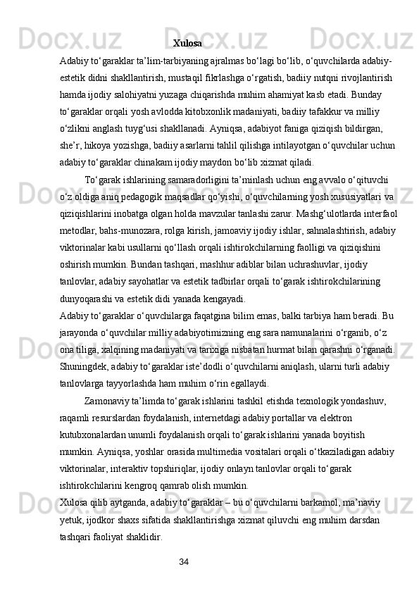 34Xulosa
Adabiy to‘garaklar ta’lim-tarbiyaning ajralmas bo‘lagi bo‘lib, o‘quvchilarda adabiy-
estetik didni shakllantirish, mustaqil fikrlashga o‘rgatish, badiiy nutqni rivojlantirish 
hamda ijodiy salohiyatni yuzaga chiqarishda muhim ahamiyat kasb etadi. Bunday 
to‘garaklar orqali yosh avlodda kitobxonlik madaniyati, badiiy tafakkur va milliy 
o‘zlikni anglash tuyg‘usi shakllanadi. Ayniqsa, adabiyot faniga qiziqish bildirgan, 
she’r, hikoya yozishga, badiiy asarlarni tahlil qilishga intilayotgan o‘quvchilar uchun 
adabiy to‘garaklar chinakam ijodiy maydon bo‘lib xizmat qiladi.
To‘garak ishlarining samaradorligini ta’minlash uchun eng avvalo o‘qituvchi 
o‘z oldiga aniq pedagogik maqsadlar qo‘yishi, o‘quvchilarning yosh xususiyatlari va 
qiziqishlarini inobatga olgan holda mavzular tanlashi zarur. Mashg‘ulotlarda interfaol
metodlar, bahs-munozara, rolga kirish, jamoaviy ijodiy ishlar, sahnalashtirish, adabiy 
viktorinalar kabi usullarni qo‘llash orqali ishtirokchilarning faolligi va qiziqishini 
oshirish mumkin. Bundan tashqari, mashhur adiblar bilan uchrashuvlar, ijodiy 
tanlovlar, adabiy sayohatlar va estetik tadbirlar orqali to‘garak ishtirokchilarining 
dunyoqarashi va estetik didi yanada kengayadi.
Adabiy to‘garaklar o‘quvchilarga faqatgina bilim emas, balki tarbiya ham beradi. Bu 
jarayonda o‘quvchilar milliy adabiyotimizning eng sara namunalarini o‘rganib, o‘z 
ona tiliga, xalqining madaniyati va tarixiga nisbatan hurmat bilan qarashni o‘rganadi. 
Shuningdek, adabiy to‘garaklar iste’dodli o‘quvchilarni aniqlash, ularni turli adabiy 
tanlovlarga tayyorlashda ham muhim o‘rin egallaydi.
Zamonaviy ta’limda to‘garak ishlarini tashkil etishda texnologik yondashuv, 
raqamli resurslardan foydalanish, internetdagi adabiy portallar va elektron 
kutubxonalardan unumli foydalanish orqali to‘garak ishlarini yanada boyitish 
mumkin. Ayniqsa, yoshlar orasida multimedia vositalari orqali o‘tkaziladigan adabiy 
viktorinalar, interaktiv topshiriqlar, ijodiy onlayn tanlovlar orqali to‘garak 
ishtirokchilarini kengroq qamrab olish mumkin.
Xulosa qilib aytganda, adabiy to‘garaklar – bu o‘quvchilarni barkamol, ma’naviy 
yetuk, ijodkor shaxs sifatida shakllantirishga xizmat qiluvchi eng muhim darsdan 
tashqari faoliyat shaklidir. 