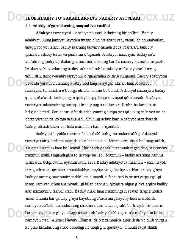 5I BOB.ADABIY TO’GARAKLARNING NAZARIY ASOSLARI.
1.1.  Adabiy to’garaklarning maqsadi va vazifasi.
Adabiyot nazariyasi –  adabiyotshunoslik fanining bir bo limi. Badiiy ʻ
adabiyot, uning jamiyat hayotida tutgan o rni va ahamiyati, yaratilish qonuniyatlari, 	
ʻ
taraqqiyot yo llarini, badiiy asarning tasviriy hamda ifoda vositalari, tarkibiy 	
ʻ
qismlari, adabiy turlar va janrlarini o rganadi. Adabiyot nazariyasi badiiy so z 	
ʻ ʻ
san atining ijodiy tajribalariga asoslanib, o zining barcha nazariy xulosalarini yaxlit 	
ʼ ʻ
bir davr yoki davrlarning badiiy so z mahsuli hamda ayrim badiiy asarlarining 	
ʻ
tahlilidan, tarixiy-adabiy jarayonni o rganishdan keltirib chiqaradi. Badiiy adabiyotni 	
ʻ
bevosita yaratuvchilarning adabiy ijod haqida aytgan fikrlari ham Adabiyot 
nazariyasi tomonidan e tiborga olinadi, ammo bu borada Adabiyot nazariyasi badiiy 	
ʼ
ijod tajribalarida tasdiqlangan ijodiy haqiqatlarga murojaat qilib boradi. Adabiyot 
nazariyasi adabiyotning boshqa ijtimoiy ong shakllaridan farqli jihatlarini ham 
belgilab beradi. San at turi sifatida adabiyotning o‘ziga xosligi uning so z vositasida 	
ʼ ʻ
obraz yaratishida ko zga tashlanadi. Shuning uchun ham Adabiyot nazariyasida 
ʻ
badiiy, obrazli tasvir va ifoda masalalari ham o rganiladi.	
ʻ
Badiiy adabiyotda mazmun bilan shakl birligi va mutanosibligi Adabiyot 
nazariyasining bosh masalasidan biri hisoblanadi. Mazmunsiz shakl bo lmaganidek, 	
ʻ
shaklsiz mazmun ham bo lmaydi. Har qanday shakl mazmunlashganidek, har qanday 	
ʻ
mazmun shakllashgandagina to la voqe bo ladi. Mazmun – badiiy asarning hamma 	
ʻ ʻ
qismlarini belgilovchi, uyushtiruvchi asos. Badiiy adabiyotda mazmun – jonli hayot, 
uning xilma-xil qirralari, murakkabligi, boyligi va go zalligidir. Har qanday g oya 	
ʻ ʻ
badiiy asarning mazmunini tashkil eta olmaydi, u faqat badiiy xususiyatga egaligi, 
inson, jamiyat uchun ahamiyatliligi bilan barchani qiziqtira olgan g oyalargina badiiy	
ʻ
asar mazmunini tashkil etadi. Badiiy shakl ham mazmunga nisbatan farqsiz hodisa 
emas. Chunki har qanday g oya hayotning o zida aniq hayotiy hodisa shaklida 	
ʻ ʻ
namoyon bo ladi, bu hodisaning shaklini mazmundan ajratib bo lmaydi. Binobarin, 	
ʻ ʻ
har qanday badiiy g oya o ziga mutanosib badiiy shakldagina o z mohiyatini to la 	
ʻ ʻ ʻ ʻ
namoyon etadi. Alisher Navoiy „Xamsa“da o z zamonida shoirlik da vo qilib yurgan 	
ʻ ʼ
ko plab kishilarning shakl bobidagi no noqligini qoralaydi. Chunki faqat shakli 	
ʻ ʻ 