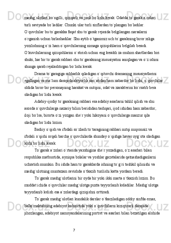 7mashg`ulotlari ko`ngilli, qiziqarli va jonli bo`lishi kerak. Odatda to`garak a`zolari 
turli saviyada bo`ladilar. Chunki ular turli sinflardan to`plangan bo`ladilar. 
O`quvchilar bu to`garakka faqat shu to`garak rejasida belgilangan narsalarni 
o`rganish uchun birlashadilar. Shu aytib o`tganimiz uch to`garakning biror xiliga 
yozilishning o`zi ham o`quvchilarning nimaga qiziqishlarini belgilab beradi. 
O`kuvchilarning qiziqishlarini o`stirish uchun eng kerakli za muhim shartlardan biri 
shuki, har bir to`garak rahbari shu to`garakning xususiyatini aniqlagan va o`z ishini 
shunga qarab rejalashtirgan bo`lishi kerak.
Drama to`garagiga rahbarlik qiladigan o`qituvchi dramaning xususiyatlarini 
egallagan va ma`lum darajada aktyorlik san`atidan ham xabardor bo`lishi, o`quvchilar
oldida biror-bir personajning harakat va nutqini, odat va xarakterini ko`rsatib bera 
oladigan bo`lishi kerak.
Adabiy-ijodiy to`garakning rahbari esa adabiy asarlarni tahlil qilish va shu 
asosda o`quvchilarga nazariy bilim berishdan tashqari, ijod ishidan ham xabardor, 
iloji bo`lsa, birorta o`zi yozgan she`r yoki hikoyani o`quvchilarga manzur qila 
oladigan bo`lishi lozim.
Badiiy o`qish va ifodali so`zlash to`taragining rahbari nutqi nuqsonsiz va 
ifodali o`qishi orqali barcha o`quvchilarda shunday o`qishga havas uyg`ota oladigan 
kishi bo`lishi kerak.
To`garak a`zolari o`rtasida yaxshigina she`r yozadigan, o`z asarlari bilan 
respublika matbuotida, ayniqsa bolalar va yoshlar gazetalarida qatnashadiganlarni 
uchratish mumkin. Bu ishda ham to`garaklarda ishning to`g`ri tashkil qilinishi va 
mashg`ulotning muntazam ravishda o`tkazib turilishi katta yordam beradi.
To`garak mashg`ulotlarini bir oyda bir yoki ikki marta o`tkazish lozim. Bu 
muddat ichida o`quvchilar mashg`ulotga puxta tayyorlanib keladilar. Mashg`ulotga 
tayyorlanib kelish esa a`zolardagi qiziqishni orttiradi.
To`garak mashg`ulotlari kundalik darslar o`tkaziladigan oddiy sinfda emas, 
balki maktabning adabiyot kabinetida yoki o`quvchilarni kiziqtirarli darajada 
jihozlangan, adabiyot namoyandalarining portret va asarlari bilan bezatilgan alohida  