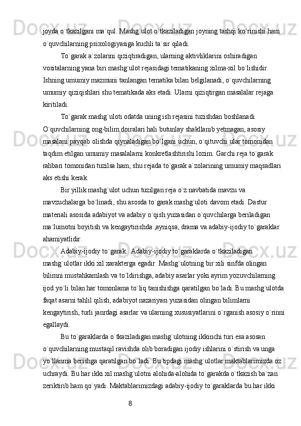 8joyda o`tkazilgani ma`qul. Mashg`ulot o`tkaziladigan joyning tashqi ko`rinishi ham 
o`quvchilarning psixologiyasiga kuchli ta`sir qiladi.
To`garak a`zolarini qiziqtiradigan, ularning aktivliklarini oshiradigan 
vositalarning yana biri mashg`ulot rejasidagi tematikaning xilma-xil bo`lishidir. 
Ishning umumiy mazmuni tanlangan tematika bilan belgilanadi, o`quvchilarning 
umumiy qiziqishlari shu tematikada aks etadi. Ularni qiziqtirgan masalalar rejaga 
kiritiladi.
To`garak mashg`uloti odatda uning ish rejasini tuzishdan boshlanadi. 
O`quvchilarning ong-bilim doiralari hali butunlay shakllanib yetmagan, asosiy 
masalani payqab olishda qiynaladigan bo`lgani uchun, o`qituvchi ular tomonidan 
taqdim etilgan umumiy masalalarni konkretlashtirishi lozim. Garchi reja to`garak 
rahbari tomonidan tuzilsa ham, shu rejada to`garak a`zolarining umumiy maqsadlari 
aks etishi kerak.
Bir yillik mashg`ulot uchun tuzilgan reja o`z navbatida mavzu va 
mavzuchalarga bo`linadi, shu asosda to`garak mashg`uloti davom etadi. Dastur 
materiali asosida adabiyot va adabiy o`qish yuzasidan o`quvchilarga beriladigan 
ma`lumotni boyitish va kengaytirishda ,ayniqsa, drama va adabiy-ijodiy to`garaklar 
ahamiyatlidir.
Adabiy-ijodiy to`garak.  Adabiy-ijodiy to`garaklarda o`tkaziladigan 
mashg`ulotlar ikki xil xarakterga egadir. Mashg`ulotning bir xili sinfda olingan 
bilimni mustahkamlash va to`ldirishga, adabiy asarlar yoki ayrim yozuvchilarning 
ijod yo`li bilan har tomonlama to`liq tanishishga qaratilgan bo`ladi. Bu mashg`ulotda 
faqat asarni tahlil qilish, adabiyot nazariyasi yuzasidan olingan bilimlarni 
kengaytirish, turli janrdagi asarlar va ularning xususiyatlarini o`rganish asosiy o`rinni
egallaydi.
Bu to`garaklarda o`tkaziladigan mashg`ulotning ikkinchi turi esa asosan 
o`quvchilarning mustaqil ravishda olib boradigan ijodiy ishlarini o`stirish va unga 
yo`llanma berishga qaratilgan bo`ladi. Bu tipdagi mashg`ulotlar maktablarimizda oz 
uchraydi. Bu har ikki xil mashg`ulotni alohida-alohida to`garakda o`tkazish ba`zan 
zeriktirib ham qo`yadi. Maktablarimizdagi adabiy-ijodiy to`garaklarda bu har ikki  