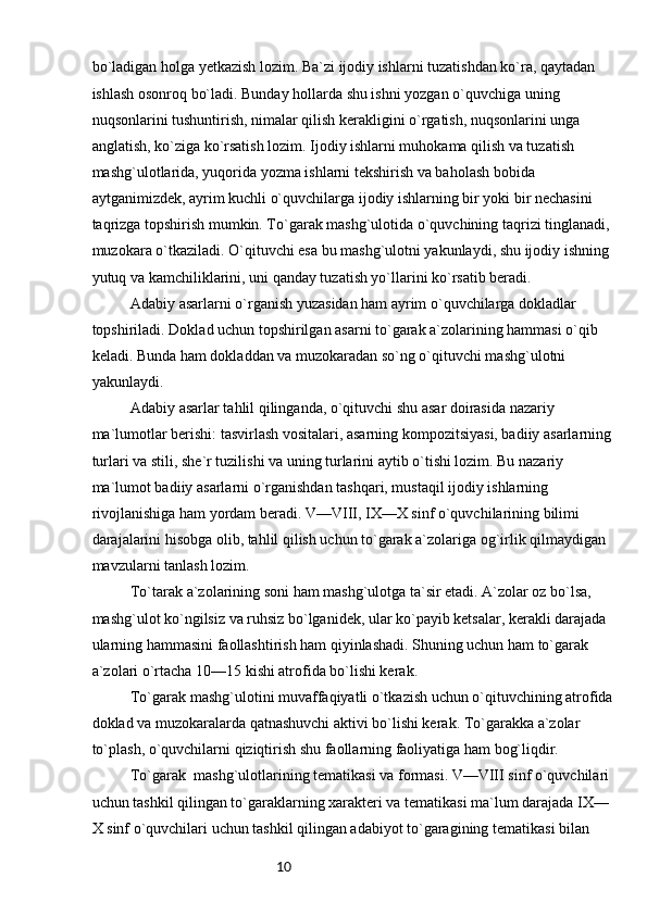 10bo`ladigan holga yetkazish lozim. Ba`zi ijodiy ishlarni tuzatishdan ko`ra, qaytadan 
ishlash osonroq bo`ladi. Bunday hollarda shu ishni yozgan o`quvchiga uning 
nuqsonlarini tushuntirish, nimalar qilish kerakligini o`rgatish, nuqsonlarini unga 
anglatish, ko`ziga ko`rsatish lozim. Ijodiy ishlarni muhokama qilish va tuzatish 
mashg`ulotlarida, yuqorida yozma ishlarni tekshirish va baholash bobida 
aytganimizdek, ayrim kuchli o`quvchilarga ijodiy ishlarning bir yoki bir nechasini 
taqrizga topshirish mumkin. To`garak mashg`ulotida o`quvchining taqrizi tinglanadi, 
muzokara o`tkaziladi. O`qituvchi esa bu mashg`ulotni yakunlaydi, shu ijodiy ishning 
yutuq va kamchiliklarini, uni qanday tuzatish yo`llarini ko`rsatib beradi.
Adabiy asarlarni o`rganish yuzasidan ham ayrim o`quvchilarga dokladlar 
topshiriladi. Doklad uchun topshirilgan asarni to`garak a`zolarining hammasi o`qib  
keladi. Bunda ham dokladdan va muzokaradan so`ng o`qituvchi mashg`ulotni 
yakunlaydi.
Adabiy asarlar tahlil qilinganda, o`qituvchi shu asar doirasida nazariy 
ma`lumotlar berishi: tasvirlash vositalari, asarning kompozitsiyasi, badiiy asarlarning 
turlari va stili, she`r tuzilishi va uning turlarini aytib o`tishi lozim. Bu nazariy 
ma`lumot badiiy asarlarni o`rganishdan tashqari, mustaqil ijodiy ishlarning 
rivojlanishiga ham yordam beradi. V—VIII, IX—X sinf o`quvchilarining bilimi  
darajalarini hisobga olib, tahlil qilish uchun to`garak a`zolariga og`irlik qilmaydigan 
mavzularni tanlash lozim.
To`tarak a`zolarining soni ham mashg`ulotga ta`sir etadi. A`zolar oz bo`lsa, 
mashg`ulot ko`ngilsiz va ruhsiz bo`lganidek, ular ko`payib ketsalar, kerakli darajada 
ularning hammasini faollashtirish ham qiyinlashadi. Shuning uchun ham to`garak 
a`zolari o`rtacha 10—15 kishi atrofida bo`lishi kerak.
To`garak mashg`ulotini muvaffaqiyatli o`tkazish uchun o`qituvchining atrofida
doklad va muzokaralarda qatnashuvchi aktivi bo`lishi kerak. To`garakka a`zolar 
to`plash, o`quvchilarni qiziqtirish shu faollarning faoliyatiga ham bog`liqdir.
To`garak  mashg`ulotlarining tematikasi va formasi. V—VIII sinf o`quvchilari 
uchun tashkil qilingan to`garaklarning xarakteri va tematikasi ma`lum darajada IX—
X sinf o`quvchilari uchun tashkil qilingan adabiyot to`garagining tematikasi bilan  