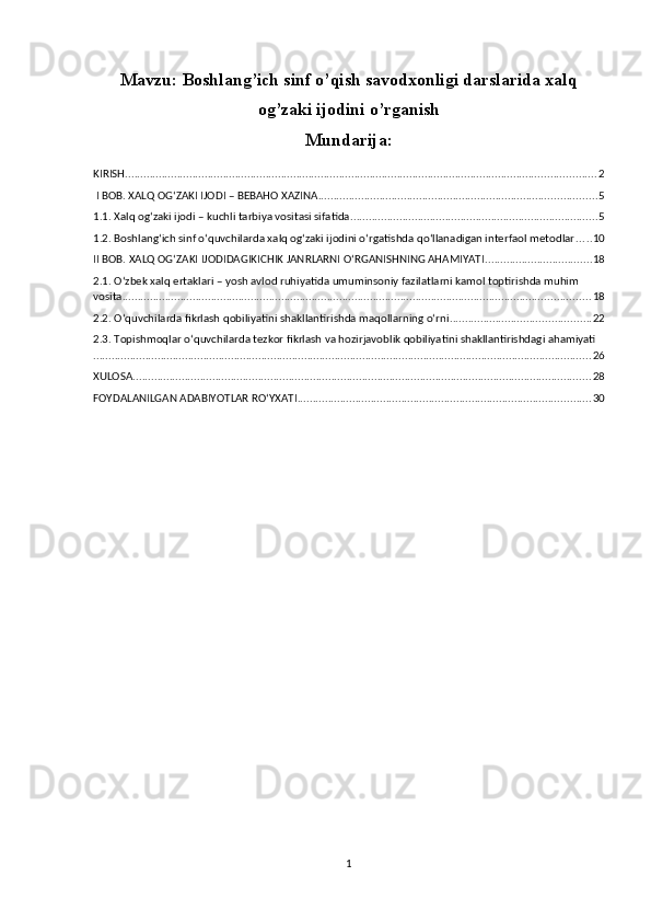 Mavzu: Boshlang’ich sinf o’qish savodxonligi darslarida xalq
og’zaki ijodini o’rganish
Mundarija:
KIRISH .......................................................................................................................................................... 2
 I BOB. XALQ OG‘ZAKI IJODI – BEBAHO XAZINA ........................................................................................... 5
1.1. Xalq og‘zaki ijodi – kuchli tarbiya vositasi sifatida. ................................................................................ 5
1.2. Boshlang‘ich sinf o‘quvchilarda xalq og‘zaki ijodini o‘rgatishda qo‘llanadigan interfaol metodlar ..... 10
II BOB. XALQ OG‘ZAKI IJODIDAGIKICHIK JANRLARNI O‘RGANISHNING AHAMIYATI ................................... 18
2.1. O‘zbek xalq ertaklari – yosh avlod ruhiyatida umuminsoniy fazilatlarni kamol toptirishda muhim 
vosita ......................................................................................................................................................... 18
2.2. O‘quvchilarda fikrlash qobiliyatini shakllantirishda maqollarning o‘rni .............................................. 22
2.3. Topishmoqlar o‘quvchilarda tezkor fikrlash va hozirjavoblik qobiliyatini shakllantirishdagi ahamiyati
................................................................................................................................................................... 26
XULOSA ...................................................................................................................................................... 28
FOYDALANILGAN ADABIYOTLAR RO‘YXATI ................................................................................................ 30
1 