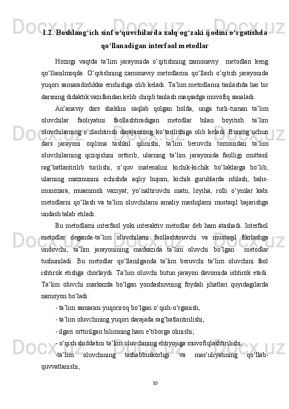 1.2. Boshlang‘ich sinf o‘quvchilarda xalq og‘zaki ijodini o‘rgatishda
qo‘llanadigan interfaol metodlar
Hozirgi   vaqtda   ta’lim   jarayonida   o‘qitishning   zamonaviy     metodlari   keng
qo‘llanilmoqda.   O‘qitishning   zamonaviy   metodlarini   qo‘llash   o‘qitish   jarayonida
yuqori samaradorlikka erishishga olib keladi. Ta’lim metodlarini tanlashda har bir
darsning didaktik vazifasidan kelib chiqib tanlash maqsadga muvofiq sanaladi.
An’anaviy   dars   shaklini   saqlab   qolgan   holda,   unga   turli-tuman   ta’lim
oluvchilar   faoliyatini   faollashtiradigan   metodlar   bilan   boyitish   ta’lim
oluvchilarning   o‘zlashtirish   darajasining   ko‘tarilishiga   olib   keladi.   Buning   uchun
dars   jarayoni   oqilona   tashkil   qilinishi,   ta’lim   beruvchi   tomonidan   ta’lim
oluvchilarning   qiziqishini   orttirib,   ularning   ta’lim   jarayonida   faolligi   muttasil
rag‘batlantirilib   turilishi,   o‘quv   materialini   kichik-kichik   bo‘laklarga   bo‘lib,
ularning   mazmunini   ochishda   aqliy   hujum,   kichik   guruhlarda   ishlash,   bahs-
munozara,   muammoli   vaziyat,   yo‘naltiruvchi   matn,   loyiha,   rolli   o‘yinlar   kabi
metodlarni   qo‘llash   va   ta’lim   oluvchilarni   amaliy   mashqlarni   mustaqil   bajarishga
undash talab etiladi. 
Bu  metodlarni   interfaol   yoki   interaktiv metodlar  deb  ham  atashadi.   Interfaol
metodlar   deganda-ta’lim   oluvchilarni   faollashtiruvchi   va   mustaqil   fikrlashga
undovchi,   ta’lim   jarayonining   markazida   ta’lim   oluvchi   bo‘lgan     metodlar
tushuniladi.   Bu   metodlar   qo‘llanilganda   ta’lim   beruvchi   ta’lim   oluvchini   faol
ishtirok   etishga   chorlaydi.   Ta’lim   oluvchi   butun   jarayon   davomida   ishtirok   etadi.
Ta’lim   oluvchi   markazda   bo‘lgan   yondashuvning   foydali   jihatlari   quyidagilarda
namoyon bo‘ladi:
- ta’lim samarasi yuqoriroq bo‘lgan o‘qish-o‘rganish;
- ta’lim oluvchining yuqori darajada rag‘batlantirilishi;
- ilgari orttirilgan bilimning ham e’tiborga olinishi;
- o‘qish shiddatini ta’lim oluvchining ehtiyojiga muvofiqlashtirilishi;
-ta’lim   oluvchining   tashabbuskorligi   va   mas’uliyatining   qo‘llab-
quvvatlanishi;
10