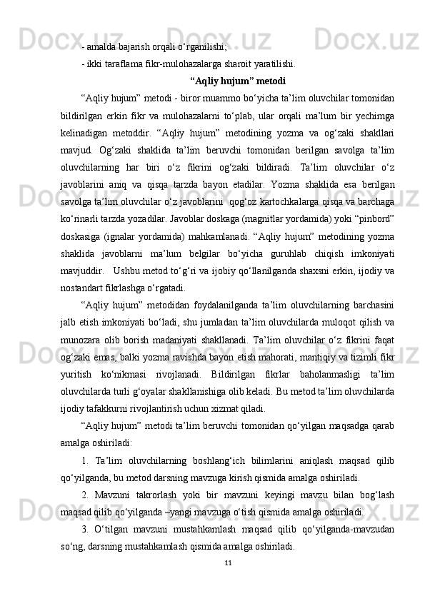 - amalda bajarish orqali o‘rganilishi;
- ikki taraflama fikr-mulohazalarga sharoit yaratilishi.
“Aqliy hujum” metodi
“Aqliy hujum” metodi - biror muammo bo‘yicha ta’lim oluvchilar tomonidan
bildirilgan   erkin   fikr   va   mulohazalarni   to‘plab,   ular   orqali   ma’lum   bir   yechimga
kelinadigan   metoddir.   “Aqliy   hujum”   metodining   yozma   va   og‘zaki   shakllari
mavjud.   Og‘zaki   shaklida   ta’lim   beruvchi   tomonidan   berilgan   savolga   ta’lim
oluvchilarning   har   biri   o‘z   fikrini   og‘zaki   bildiradi.   Ta’lim   oluvchilar   o‘z
javoblarini   aniq   va   qisqa   tarzda   bayon   etadilar.   Yozma   shaklida   esa   berilgan
savolga ta’lim oluvchilar o‘z javoblarini  qog‘oz kartochkalarga qisqa va barchaga
ko‘rinarli tarzda yozadilar. Javoblar doskaga (magnitlar yordamida) yoki “pinbord”
doskasiga   (ignalar   yordamida)   mahkamlanadi.   “Aqliy   hujum”   metodining   yozma
shaklida   javoblarni   ma’lum   belgilar   bo‘yicha   guruhlab   chiqish   imkoniyati
mavjuddir.     Ushbu metod to‘g‘ri va ijobiy qo‘llanilganda shaxsni erkin, ijodiy va
nostandart fikrlashga o‘rgatadi. 
“Aqliy   hujum”   metodidan   foydalanilganda   ta’lim   oluvchilarning   barchasini
jalb  etish   imkoniyati   bo‘ladi,   shu   jumladan   ta’lim   oluvchilarda  muloqot   qilish   va
munozara   olib   borish   madaniyati   shakllanadi.   Ta’lim   oluvchilar   o‘z   fikrini   faqat
og‘zaki emas, balki yozma ravishda bayon etish mahorati, mantiqiy va tizimli fikr
yuritish   ko‘nikmasi   rivojlanadi.   Bildirilgan   fikrlar   baholanmasligi   ta’lim
oluvchilarda turli g‘oyalar shakllanishiga olib keladi. Bu metod ta’lim oluvchilarda
ijodiy tafakkurni rivojlantirish uchun xizmat qiladi. 
“Aqliy hujum” metodi ta’lim beruvchi tomonidan qo‘yilgan maqsadga qarab
amalga oshiriladi:
1.   Ta’lim   oluvchilarning   boshlang‘ich   bilimlarini   aniqlash   maqsad   qilib
qo‘yilganda, bu metod darsning mavzuga kirish qismida amalga oshiriladi.
2.   Mavzuni   takrorlash   yoki   bir   mavzuni   keyingi   mavzu   bilan   bog‘lash
maqsad qilib qo‘yilganda –yangi mavzuga o‘tish qismida amalga oshiriladi.
3.   O‘tilgan   mavzuni   mustahkamlash   maqsad   qilib   qo‘yilganda-mavzudan
so‘ng, darsning mustahkamlash qismida amalga oshiriladi.
11