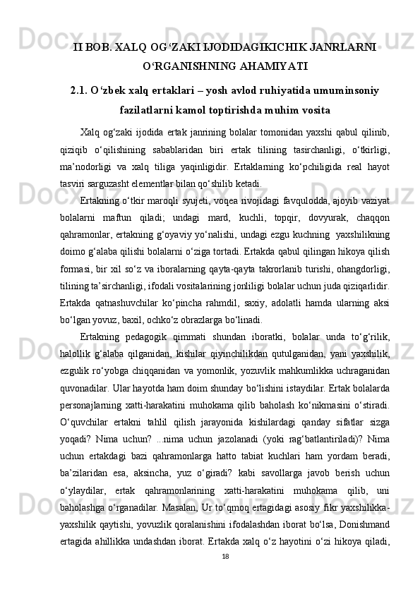 II BOB. XALQ OG‘ZAKI IJODIDAGIKICHIK JANRLARNI
O‘RGANISHNING AHAMIYATI
2.1. O‘zbek xalq ertaklari – yosh avlod ruhiyatida umuminsoniy
fazilatlarni kamol toptirishda muhim vosita
Xalq   og‘zaki   ijodida   ertak   janrining   bolalar   tomonidan   yaxshi   qabul   qilinib,
qiziqib   o‘qilishining   sabablaridan   biri   ertak   tilining   tasirchanligi,   o‘tkirligi,
ma’nodorligi   va   xalq   tiliga   yaqinligidir.   Ertaklarning   ko‘pchiligida   real   hayot
tasviri sarguzasht elementlar bilan qo‘shilib ketadi.
Ertakning o‘tkir  maroqli  syujeti, voqea rivojidagi  favqulodda, ajoyib vaziyat
bolalarni   maftun   qiladi;   undagi   mard,   kuchli,   topqir,   dovyurak,   chaqqon
qahramonlar, ertakning g‘oyaviy yo‘nalishi, undagi ezgu kuchning   yaxshilikning
doimo g‘alaba qilishi bolalarni o‘ziga tortadi. Ertakda qabul qilingan hikoya qilish
formasi,  bir   xil   so‘z  va  iboralarning  qayta-qayta   takrorlanib  turishi,   ohangdorligi,
tilining ta’sirchanligi, ifodali vositalarining jonliligi bolalar uchun juda qiziqarlidir.
Ertakda   qatnashuvchilar   ko‘pincha   rahmdil,   saxiy,   adolatli   hamda   ularning   aksi
bo‘lgan yovuz, baxil, ochko‘z obrazlarga bo‘linadi.
Ertakning   pedagogik   qimmati   shundan   iboratki,   bolalar   unda   to‘g‘rilik,
halollik   g‘alaba   qilganidan,   kishilar   qiyinchilikdan   qutulganidan,   yani   yaxshilik,
ezgulik   ro‘yobga   chiqqanidan   va   yomonlik,   yozuvlik   mahkumlikka   uchraganidan
quvonadilar. Ular hayotda ham doim shunday bo‘lishini istaydilar. Ertak bolalarda
personajlarning   xatti-harakatini   muhokama   qilib   baholash   ko‘nikmasini   o‘stiradi.
O‘quvchilar   ertakni   tahlil   qilish   jarayonida   kishilardagi   qanday   sifatlar   sizga
yoqadi?   Nima   uchun?   ...nima   uchun   jazolanadi   (yoki   rag‘batlantiriladi)?   Nima
uchun   ertakdagi   bazi   qahramonlarga   hatto   tabiat   kuchlari   ham   yordam   beradi,
ba’zilaridan   esa,   aksincha,   yuz   o‘giradi?   kabi   savollarga   javob   berish   uchun
o‘ylaydilar,   ertak   qahramonlarining   xatti-harakatini   muhokama   qilib,   uni
baholashga  o‘rganadilar. Masalan,  Ur  to‘qmoq ertagidagi  asosiy  fikr  yaxshilikka-
yaxshilik qaytishi, yovuzlik qoralanishini  ifodalashdan iborat bo‘lsa, Donishmand
ertagida   ahillikka   undashdan   iborat.   Ertakda   xalq   o‘z   hayotini   o‘zi   hikoya   qiladi,
18 